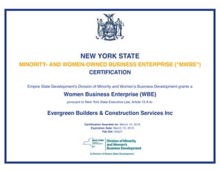 NEW YORK STATE
MINORITY- AND WOMEN-OWNED BUSINESS ENTERPRISE ("MWBE")
CERTIFICATION
Empire State Development's Division of Minority and Women's Business Development grants a
Women Business Enterprise (WBE)
pursuant to New York State Executive Law, Article 15-A to:
Evergreen Builders & Construction Services Inc
Certification Awarded on: March 10, 2016
Expiration Date: March 10, 2019
File ID#: 60327
 