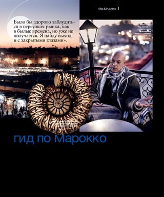 3 3 1I N S T Y L E А П Р Е Л Ь 2 0 1 0 3 3 1
life&home l репортаж
от Николя Деженна
гид по Марокко
ШОПИНГ «Начните свой шопинг
с похода по узким улочкам
сука. Чего там только нет —
бабуши, аргановое масло,
специи, ароматические свечи,
натуральное мыло... Еще реко-
мендую магазин Мустафы Бла-
уи с марокканскими предмета-
ми интерьера (рю Баб Дуккала,
142/144). А за растениями для
веранды и сада я обычно езжу
в питомник Arborescence —
оазис среди пустыни в 15 км
от Марракеша».
ЕДА «На ужин можно остать-
ся в  риаде, где вы живете.
А потом выпить бокал шам-
панского или моего любимого
вина El Mogador на террасе
ресторана Le Foundouk, в ко-
тором бывали Рикардо Тиши и
Мадонна (www.foundouk.com).
А ресторан Dar Marjana понра-
вится приехавшим в Марокко
впервые: закажите дегуста-
ционное меню, тарелки будут
сменяться весь вечер (www.
darmarjanamarrakech.com)».
СЕЗОН «В Марокко лучше всего
приезжать с апреля по июль:
зимой здесь слишком влажно
и прохладно (приходится
даже топить камин), а в разгар
лета в городе очень душно.
В жаркий день я рекомендую
отправиться на загородную
прогулку в горную долину
Урикка, в часе езды на юг от
Марракеша. Я люблю прогу-
ляться по тропинке, ведущей к
водопаду, в котором купаются
местные жители».
МЕДИНА «Начните осмотр Ста-
рого города с площади Джемаа-
эль-Фна — с заклинателями
змей, музыкантами, бродячи-
ми артистами (и обязательно
вернитесь сюда вечером!).
Пройдитесь по суку, местному
рынку, до мечети Кутубия — са-
мой большой в городе, ее видно
отовсюду. Возьмите фиакр и
прокатитесь вдоль городских
стен. Знаменитый сад Мажо-
рель находится за ними, в 700
метрах от центра».
Было бы здорово заблудить-
ся в переулках рынка, как
в былые времена, но уже не
получается. Я найду выход
и с закрытыми глазами».
Из пиал особенно при-
ятно пить традиционный
сладкий мятный чай.
«Люблю сидеть
здесь один,
над суетой, —
слушать город
и встречать
закат», — говорит
Деженн о Café de
France.
 