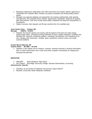  Maintained professional relationships with clients with whom the company referred applicants to,
coordinated with corporate office to resolve any payroll complaints and sending weekly payroll
reports.
 Managed new applicant database and represented the company professionally while greeting
new applicants and scheduled formal interview appointments, Interviewed applicants for general
labor type positions, Took tours of work sites to better understand the duties and requirements of
the positions.
 Helped to process client requests and fill open positions from the candidate pool.
Uncle Scott’s Pizza Fletcher, NC
Manager 05/2010 – 01/2013
 Prepared the store for opening and closing, took the deposit to the bank and made change,
placed supply orders, processed incoming shipments of stock, created employees’ schedules and
identified and overcame scheduling problems, maintained site readiness and consistency to an
ever changing work environment, provided above satisfactory customer service and solved
customer problems.
Cracker Barrel Asheville, NC
Cashier/ Retail 06/ 2009 – 10/ 2010
 Operated a cash register and an inventory computer, assisted customers in locating merchandise
both in current store location and in other local stores, prepared merchandise for shipping and
restocked the retail floor.
EDUCATION
 2004-2009 North Henderson High School
 2011-Present Blue Ridge Community College Business Administration, Accounting
Achievements / Awards:
 Candidacy for the Society of Leadership and Success, Sigma Alpha Pi
 Received a Gold level Career Readiness Certificate
 