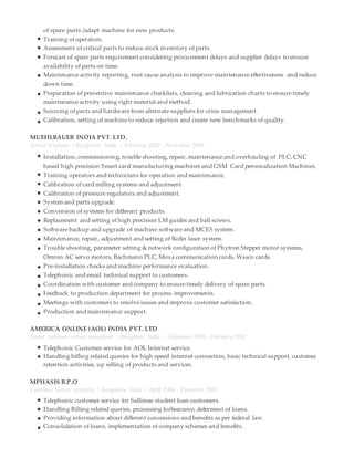of spare parts /adapt machine for new products.
Training of operators.
Assessment of critical parts to reduce stock inventory of parts.
Forecast of spare parts requirement considering procurement delays and supplier delays to ensure
availability of parts on time.
Maintenance activity reporting, root cause analysis to improve maintenance effectiveness and reduce
down time.
Preparation of preventive maintenance checklists, cleaning and lubrication charts to ensure timely
maintenance activity using right material and method.
Sourcing of parts and hardware from alternate suppliers for crisis management.
Calibration, setting of machine to reduce rejection and create new benchmarks of quality.
MUEHLBAUER INDIA PVT. LTD.
Service Engineer | Bangalore, India. | February 2007 - November 2009
Installation, commissioning, trouble shooting, repair, maintenance and overhauling of PLC, CNC
based high precision Smart card manufacturing machines and GSM Card personalization Machines.
Training operators and technicians for operation and maintenance.
Calibration of card milling systems and adjustment.
Calibration of pressure regulators and adjustment.
System and parts upgrade.
Conversion of systems for different products.
Replacement and setting of high precision LM guides and ball screws.
Software backup and upgrade of machine software and MCES system.
Maintenance, repair, adjustment and setting of Rofin laser system.
Trouble shooting, parameter setting & network configuration of Phytron Stepper motor systems,
Omron AC servo motors, Bachmann PLC, Moxa communication cards, Wasco cards.
Pre-installation checks and machine performance evaluation.
Telephonic and email technical support to customers.
Coordination with customer and company to ensure timely delivery of spare parts.
Feedback to production department for process improvements.
Meetings with customers to resolve issues and improve customer satisfaction.
Production and maintenance support.
AMERICA ONLINE (AOL) INDIA PVT. LTD
Senior customer service consultant | Bangalore, India. | December 2005 - February 2007
Telephonic Customer service for AOL Internet service.
Handling billing related queries for high speed internet connection, basic technical support, customer
retention activities, up selling of products and services.
MPHASIS B.P.O
Customer Service executive | Bangalore, India | April 2004 - December 2005
Telephonic customer service for Sallimae student loan customers.
Handling Billing related queries, processing forbearance, deferment of loans.
Providing information about different concessions and benefits as per federal law.
Consolidation of loans, implementation of company schemes and benefits.
 