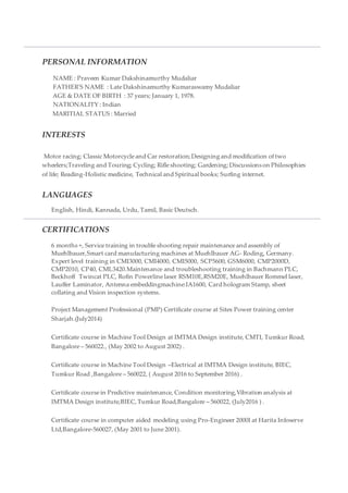 PERSONAL INFORMATION
NAME : Praveen Kumar Dakshinamurthy Mudaliar
FATHER'S NAME : Late Dakshinamurthy Kumaraswamy Mudaliar
AGE & DATE OF BIRTH : 37 years; January 1, 1978.
NATIONALITY : Indian
MARITIAL STATUS : Married
INTERESTS
Motor racing; Classic Motorcycle and Car restoration; Designing and modification of two
wheelers;Traveling and Touring; Cycling; Rifle shooting; Gardening; Discussionson Philosophies
of life; Reading-Holistic medicine, Technical and Spiritual books; Surfing internet.
LANGUAGES
English, Hindi, Kannada, Urdu, Tamil, Basic Deutsch.
CERTIFICATIONS
6 months +, Service training in trouble shooting repair maintenance and assembly of
Muehlbauer,Smart card manufacturing machines at Muehlbauer AG- Roding, Germany.
Expert level training in CMI3000, CMI4000, CMI5000, SCP5600, GSM6000, CMP2000D,
CMP2010, CP40, CML3420.Maintenance and troubleshooting training in Bachmann PLC,
Beckhoff Twincat PLC, Rofin Powerline laser RSM10E,RSM20E, Muehlbauer Rommel laser,
Lauffer Laminator, Antenna embeddingmachine:IA1600, Card hologram Stamp, sheet
collating and Vision inspection systems.
Project Management Professional (PMP) Certificate course at Sites Power training center
Sharjah.(July2014)
Certificate course in Machine Tool Design at IMTMA Design institute, CMTI, Tumkur Road,
Bangalore – 560022., (May 2002 to August 2002) .
Certificate course in Machine Tool Design –Electrical at IMTMA Design institute, BIEC,
Tumkur Road ,Bangalore – 560022, ( August 2016 to September 2016) .
Certificate course in Predictive maintenance, Condition monitoring,Vibration analysis at
IMTMA Design institute,BIEC, Tumkur Road,Bangalore – 560022, (July2016 ) .
Certificate course in computer aided modeling using Pro-Engineer 2000I at Harita Infoserve
Ltd,Bangalore-560027, (May 2001 to June 2001).
 