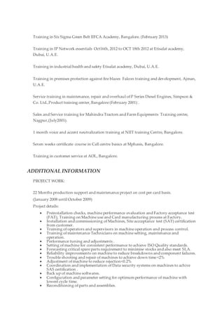 Training in Six Sigma Green Belt IIFCA Academy, Bangalore. (February 2013)
Training in IP Network essentials Oct16th, 2012 to OCT 18th 2012 at Etisalat academy,
Dubai, U.A.E.
Training in industrial health and safety Etisalat academy, Dubai, U.A.E.
Training in premises protection against fire blazes Falcon training and development, Ajman,
U.A.E.
Service training in maintenance, repair and overhaul of P Series Diesel Engines, Simpson &
Co. Ltd.,Product training center, Bangalore (February 2001) .
Sales and Service training for Mahindra Tractors and Farm Equipments Training centre,
Nagpur,(July2001).
1 month voice and accent neutralization training at NIIT training Centre, Bangalore.
Seven weeks certificate course in Call centre basics at Mphasis, Bangalore.
Training in customer service at AOL, Bangalore.
ADDITIONAL INFORMATION
PROJECT WORK:
22 Months production support and maintenance project on cost per card basis.
(January 2008 until October 2009)
Project details:
 Preinstallation checks, machine performance evaluation and Factory acceptance test
(FAT), Training on Machine use and Card manufacturing process at Factory.
 Installation and commissioning of Machines, Site accceptance test (SAT) certification
from customer.
 Training of operators and supervisors in machine operation and process control.
 Training of maintenance Technicians on machine setting, maintenance and
operation.
 Performance tuning and adjustments .
 Setting of machine for consistent performance to achieve ISO Quality standards.
 Forecasting critical spare parts requirement to minimise stocks and also meet SLA.
 Reliability improvements on machine to reduce breakdowns and component failures.
 Trouble shooting and repair of machines to achieve down time <2%
 Adjustment of machine to reduce rejection<0.2%
 Coordination and implementation of Data security systems on machines to achive
SAS certification .
 Back up of machine softwares.
 Configuration and parameter setting for optimum performance of machine with
lowest cycle time.
 Reconditioning of parts and assemblies.
 