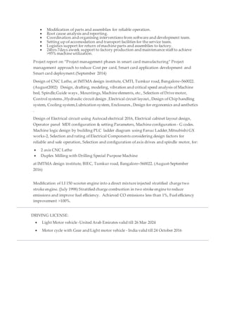  Modification of parts and assemblies for reliable operation.
 Root cause analysis and reporting.
 Coordination and organising interventions from software and development team.
 Setting up of accomodation and transport facilities for the service team.
 Logistics support for return of machine parts and assemblies to factory.
 24hrs 7days aweek support to factory production and maintenance staff to achieve
>95% machine utilization.
Project report on “Project management phases in smart card manufacturing” Project
management approach to reduce Cost per card, Smart card application development and
Smart card deployment.(September 2014)
Design of CNC Lathe, at IMTMA design institute, CMTI, Tumkur road, Bangalore–560022.
(August2002) Design, drafting, modeling, vibration and critical speed analysis of Machine
bed, Spindle,Guide ways , Mountings, Machine elements, etc., Selection of Drive motor,
Control systems.,Hydraulic circuit design ,Electrical circuit layout., Design of Chip handling
system, Cooling system,Lubrication system, Enclosures., Design for ergonomics and aesthetics
.
Design of Electrical circuit using Autocad electrical 2016, Electrical cabinet layout design,
Operator panel MDI configuration & setting Parameters, Machine configuration - G codes.
Machine logic design by building PLC ladder diagram using Fanuc Ladder,Mitsubishi GX
works-2, Selection and rating of Electrical Components considering design factors for
reliable and safe operation, Selection and configuration of axis drives and spindle motor, for:
 2 axis CNC Lathe
 Duplex Milling with Drilling Special Purpose Machine
at IMTMA design institute, BIEC, Tumkur road, Bangalore–560022. (August-September
2016)
Modification of LI 150 scooter engine into a direct mixture injected stratified charge two
stroke engine. (July 1998) Stratified charge combustion in two stroke engine to reduce
emissions and improve fuel efficiency. Achieved CO emissions less than 1%, Fuel efficiency
improvement >100%.
DRIVING LICENSE:
 Light Motor vehicle -United Arab Emirates valid till 26 Mar 2024
 Motor cycle with Gear and Light motor vehicle - India valid till 24 October 2016
 