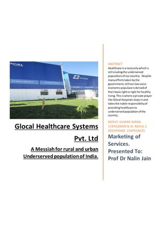 Glocal Healthcare Systems
Pvt. Ltd
A Messiahfor rural and urban
Underservedpopulationof India.
ABSTRACT
Healthcare isa necessitywhichis
still eludingthe underserved
populationof ourcountry. Despite
manyeffortstakenbythe
government;stillourlow socio-
economicpopulace isdeniedof
theirbasicrightie right forhealthy
living.Thisiswhere aprivate player
like Glocal Hospitalsstepsinand
takesthe noble responsibilityof
providinghealthcare to
underservedpopulationof the
country.
BIDYUT KUMAR MANA
15XPGDM09 & Dr RAHUL S
DESHPANDE 15XPGDM25
Marketing of
Services.
Presented To:
Prof Dr Nalin Jain
 