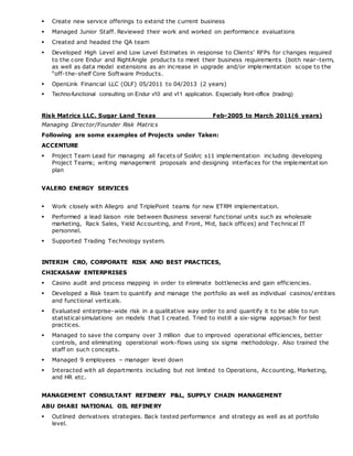  Create new service offerings to extend the current business
 Managed Junior Staff. Reviewed their work and worked on performance evaluations
 Created and headed the QA team
 Developed High Level and Low Level Estimates in response to Clients’ RFPs for changes required
to the core Endur and RightAngle products to meet their business requirements (both near-term,
as well as data model extensions as an increase in upgrade and/or implementation scope to the
“off-the-shelf Core Software Products.
 OpenLink Financial LLC (OLF) 05/2011 to 04/2013 (2 years)
 Techno-functional consulting on Endur v10 and v11 application. Especially front-office (trading)
Risk Matrics LLC. Sugar Land Texas Feb-2005 to March 2011(6 years)
Managing Director/Founder Risk Matrics
Following are some examples of Projects under Taken:
ACCENTURE
 Project Team Lead for managing all facets of SolArc s11 implementation including developing
Project Teams; writing management proposals and designing interfaces for the implementat ion
plan
VALERO ENERGY SERVICES
 Work closely with Allegro and TriplePoint teams for new ETRM implementation.
 Performed a lead liaison role between Business several functional units such as wholesale
marketing, Rack Sales, Yield Accounting, and Front, Mid, back offices) and Technical IT
personnel.
 Supported Trading Technology system.
INTERIM CRO, CORPORATE RISK AND BEST PRACTICES,
CHICKASAW ENTERPRISES
 Casino audit and process mapping in order to eliminate bottlenecks and gain efficiencies.
 Developed a Risk team to quantify and manage the portfolio as well as individual casinos/entities
and functional verticals.
 Evaluated enterprise-wide risk in a qualitative way order to and quantify it to be able to run
statistical simulations on models that I created. Tried to instill a six-sigma approach for best
practices.
 Managed to save the company over 3 million due to improved operational efficiencies, better
controls, and eliminating operational work-flows using six sigma methodology. Also trained the
staff on such concepts.
 Managed 9 employees – manager level down
 Interacted with all departments including but not limited to Operations, Accounting, Marketing,
and HR etc.
MANAGEMENT CONSULTANT REFINERY P&L, SUPPLY CHAIN MANAGEMENT
ABU DHABI NATIONAL OIL REFINERY
 Outlined derivatives strategies. Back tested performance and strategy as well as at portfolio
level.
 