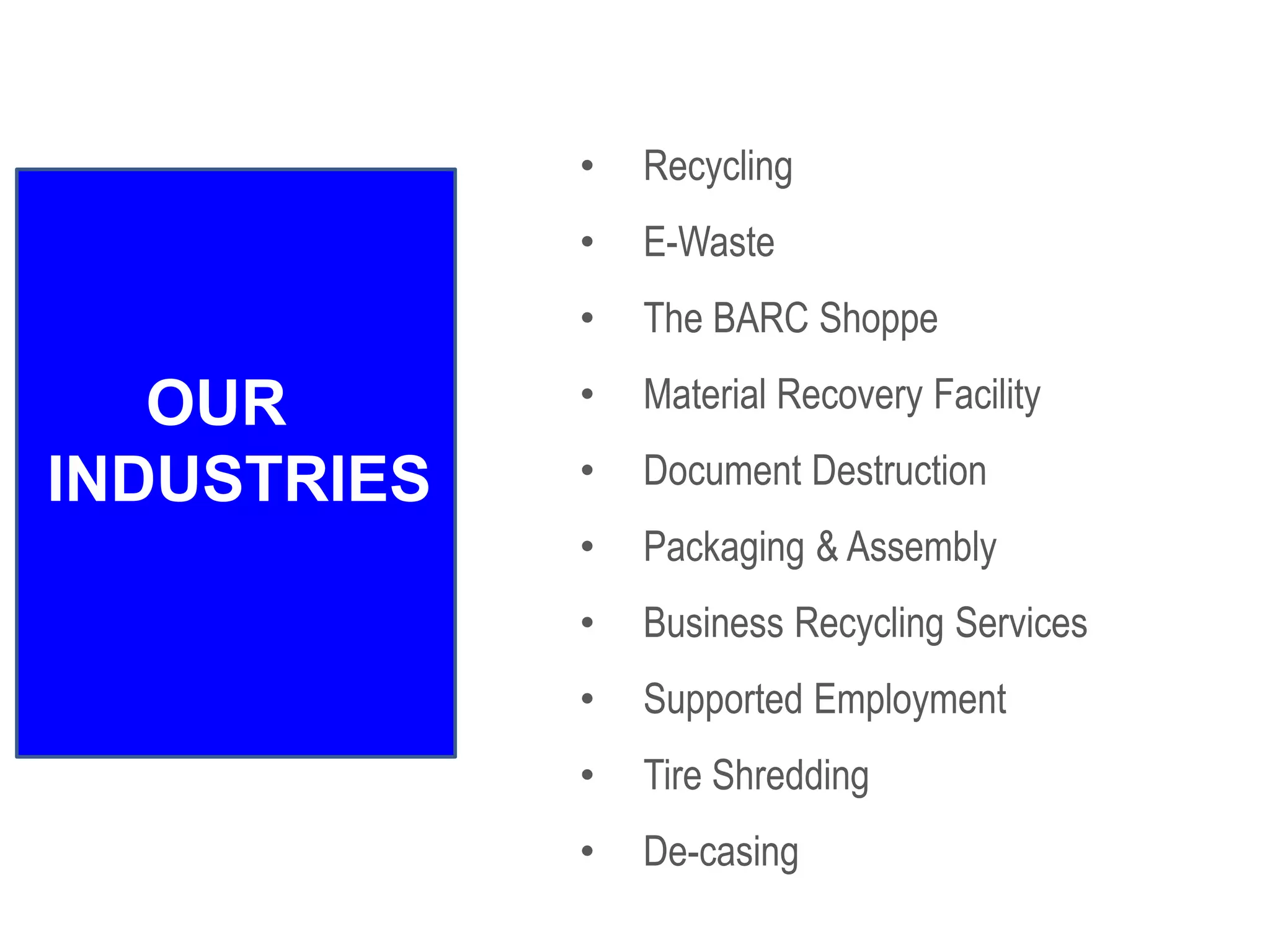• Recycling
• E-Waste
• The BARC Shoppe
• Material Recovery Facility
• Document Destruction
• Packaging & Assembly
• Business Recycling Services
• Supported Employment
• Tire Shredding
• De-casing
OUR
INDUSTRIES
 