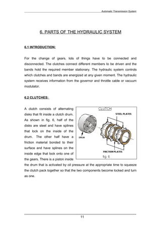 Automatic Transmission System




             6. PARTS OF THE HYDRAULIC SYSTEM


6.1 INTRODUCTION:


For the change of gears, lots of things have to be connected and
disconnected. The clutches connect different members to be driven and the
bands hold the required member stationary. The hydraulic system controls
which clutches and bands are energized at any given moment. The hydraulic
system receives information from the governor and throttle cable or vacuum
modulator.


6.2 CLUTCHES:


A clutch consists of alternating
disks that fit inside a clutch drum.
As shown in fig. 6, half of the
disks are steel and have splines
that lock on the inside of the
drum.     The other half have a
friction material bonded to their
surface and have splines on the
inside edge that lock onto one of
the gears. There is a piston inside
the drum that is activated by oil pressure at the appropriate time to squeeze
the clutch pack together so that the two components become locked and turn
as one.




______________________________________________________________
                               11
 