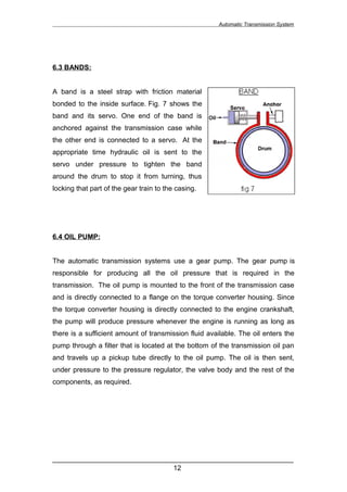 Automatic Transmission System




6.3 BANDS:


A band is a steel strap with friction material
bonded to the inside surface. Fig. 7 shows the
band and its servo. One end of the band is
anchored against the transmission case while
the other end is connected to a servo. At the
appropriate time hydraulic oil is sent to the
servo under pressure to tighten the band
around the drum to stop it from turning, thus
locking that part of the gear train to the casing.




6.4 OIL PUMP:


The automatic transmission systems use a gear pump. The gear pump is
responsible for producing all the oil pressure that is required in the
transmission. The oil pump is mounted to the front of the transmission case
and is directly connected to a flange on the torque converter housing. Since
the torque converter housing is directly connected to the engine crankshaft,
the pump will produce pressure whenever the engine is running as long as
there is a sufficient amount of transmission fluid available. The oil enters the
pump through a filter that is located at the bottom of the transmission oil pan
and travels up a pickup tube directly to the oil pump. The oil is then sent,
under pressure to the pressure regulator, the valve body and the rest of the
components, as required.




______________________________________________________________
                               12
 