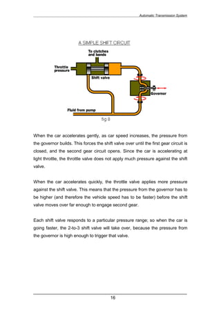 Automatic Transmission System




When the car accelerates gently, as car speed increases, the pressure from
the governor builds. This forces the shift valve over until the first gear circuit is
closed, and the second gear circuit opens. Since the car is accelerating at
light throttle, the throttle valve does not apply much pressure against the shift
valve.


When the car accelerates quickly, the throttle valve applies more pressure
against the shift valve. This means that the pressure from the governor has to
be higher (and therefore the vehicle speed has to be faster) before the shift
valve moves over far enough to engage second gear.


Each shift valve responds to a particular pressure range; so when the car is
going faster, the 2-to-3 shift valve will take over, because the pressure from
the governor is high enough to trigger that valve.




______________________________________________________________
                               16
 