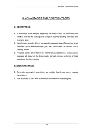 Automatic Transmission System




          8. ADVANTAGES AND DISADVANTAGES


8.1 ADVANTAGES:


1. It minimizes driver fatigue, especially in heavy traffic by eliminating the
   need to operate the clutch pedal and gear lever for starting from rest and
   changing gear.
2. It contributes to safer driving because the concentration of the driver is not
   disturbed by the need to change gear; also, both hands can remain on the
   steering wheel.
3. Progress can be smoother under normal driving conditions, because gear
   changes will occur at the theoretically correct moment in terms of road
   speed and throttle opening.


8.2 DISADVANTAGES:


1. Cars with automatic transmission are costlier than those having manual
   transmission.
2. Fuel economy of cars with automatic transmission is not very good.




______________________________________________________________
                               17
 