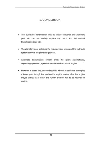 Automatic Transmission System




                          9. CONCLUSION




  •   The automatic transmission with its torque converter and planetary
      gear set, can successfully replace the clutch and the manual
      transmission gear box.


  •   The planetary gear set gives the required gear ratios and the hydraulic
      system controls the planetary gear set.


  •   Automatic   transmission   system   shifts   the   gears   automatically,
      depending upon both, speed of vehicle and load on the engine.


  •   However in cases like, descending hills, when it is desirable to employ
      a lower gear, though the load on the engine maybe nil or the engine
      maybe acting as a brake, the human element has to be retained in
      control.




______________________________________________________________
                               18
 