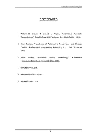 Automatic Transmission System




                          REFERENCES




  1. William H. Crouse & Donald L. Anglin, “Automotive Automatic
     Transmissions”, Tata McGraw Hill Publishing Co., Sixth Edition, 1996.


  2. John Fenton, “Handbook of Automotive Powertrains and Chassis
     Design”, Professional Engineering Publishing Ltd., First Published
     1998.


  3. Heinz   Heisler,   “Advanced    Vehicle   Technology”,      Butterworth-
     Heinemann Publishers, Second Edition 2002.


  4. www.familycar.com


  5. www.howstuffworks.com


  6. www.edmunds.com




______________________________________________________________
                               19
 