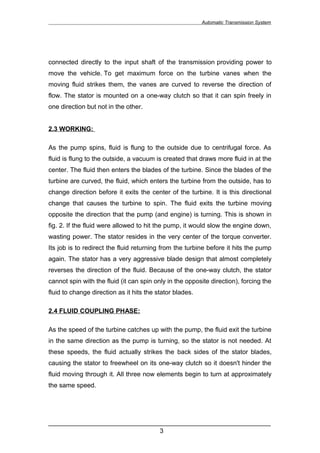 Automatic Transmission System




connected directly to the input shaft of the transmission providing power to
move the vehicle. To get maximum force on the turbine vanes when the
moving fluid strikes them, the vanes are curved to reverse the direction of
flow. The stator is mounted on a one-way clutch so that it can spin freely in
one direction but not in the other.


2.3 WORKING:

As the pump spins, fluid is flung to the outside due to centrifugal force. As
fluid is flung to the outside, a vacuum is created that draws more fluid in at the
center. The fluid then enters the blades of the turbine. Since the blades of the
turbine are curved, the fluid, which enters the turbine from the outside, has to
change direction before it exits the center of the turbine. It is this directional
change that causes the turbine to spin. The fluid exits the turbine moving
opposite the direction that the pump (and engine) is turning. This is shown in
fig. 2. If the fluid were allowed to hit the pump, it would slow the engine down,
wasting power. The stator resides in the very center of the torque converter.
Its job is to redirect the fluid returning from the turbine before it hits the pump
again. The stator has a very aggressive blade design that almost completely
reverses the direction of the fluid. Because of the one-way clutch, the stator
cannot spin with the fluid (it can spin only in the opposite direction), forcing the
fluid to change direction as it hits the stator blades.

2.4 FLUID COUPLING PHASE:

As the speed of the turbine catches up with the pump, the fluid exit the turbine
in the same direction as the pump is turning, so the stator is not needed. At
these speeds, the fluid actually strikes the back sides of the stator blades,
causing the stator to freewheel on its one-way clutch so it doesn't hinder the
fluid moving through it. All three now elements begin to turn at approximately
the same speed.




______________________________________________________________
                               3
 