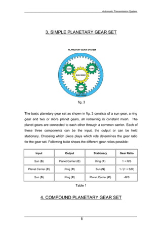 Automatic Transmission System




                 3. SIMPLE PLANETARY GEAR SET




                                        fig. 3


The basic planetary gear set as shown in fig. 3 consists of a sun gear, a ring
gear and two or more planet gears, all remaining in constant mesh. The
planet gears are connected to each other through a common carrier. Each of
these three components can be the input, the output or can be held
stationary. Choosing which piece plays which role determines the gear ratio
for the gear set. Following table shows the different gear ratios possible:


        Input                Output                 Stationary           Gear Ratio

       Sun (S)          Planet Carrier (C)           Ring (R)              1 + R/S

  Planet Carrier (C)        Ring (R)                  Sun (S)            1 / (1 + S/R)

       Sun (S)              Ring (R)             Planet Carrier (C)          -R/S


                                       Table 1


            4. COMPOUND PLANETARY GEAR SET


______________________________________________________________
                               5
 