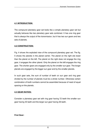 Automatic Transmission System




4.1 INTRODUCTION:


The compound planetary gear set looks like a simple planetary gear set but
actually behaves like two planetary gear sets combined. It has one ring gear
that is always the output of the transmission, but it has two sun gears and two
sets of planets.


4.2 CONSTRUCTION:


Fig. 4 shows the exploded view of the compound planetary gear set. The fig.
5 shows the planets in the planet carrier. The planet on the right sits lower
than the planet on the left. The planet on the right does not engage the ring
gear, it engages the other planet. Only the planet on the left engages the ring
gear. The shorter gears are engaged only by the smaller sun gear. The longer
planets are engaged by the bigger sun gear and by the smaller planets.


In such gear sets, the sum of number of teeth on sun gear and ring gear
divided by the number of planets must be a whole number. Otherwise certain
combination of tooth numbers cannot be assembled because of need of equal
spacing on the planets.


4.3 GEAR RATIOS:


Consider a planetary gear set with ring gear having 72 teeth the smaller sun
gear having 30 teeth and the larger sun gear having 36 teeth.




First Gear:




______________________________________________________________
                               6
 