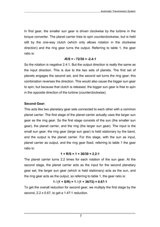 Automatic Transmission System




In first gear, the smaller sun gear is driven clockwise by the turbine in the
torque converter. The planet carrier tries to spin counterclockwise, but is held
still by the one-way clutch (which only allows rotation in the clockwise
direction) and the ring gear turns the output. Referring to table 1, the gear
ratio is:
                              -R/S = - 72/30 = -2.4:1
So the rotation is negative 2.4:1. But the output direction is really the same as
the input direction. This is due to the two sets of planets. The first set of
planets engages the second set, and the second set turns the ring gear; this
combination reverses the direction. This would also cause the bigger sun gear
to spin; but because that clutch is released, the bigger sun gear is free to spin
in the opposite direction of the turbine (counterclockwise).


Second Gear:
This acts like two planetary gear sets connected to each other with a common
planet carrier. The first stage of the planet carrier actually uses the larger sun
gear as the ring gear. So the first stage consists of the sun (the smaller sun
gear), the planet carrier, and the ring (the larger sun gear). The input is the
small sun gear; the ring gear (large sun gear) is held stationary by the band,
and the output is the planet carrier. For this stage, with the sun as input,
planet carrier as output, and the ring gear fixed, referring to table 1 the gear
ratio is:
                           1 + R/S = 1 + 36/30 = 2.2:1
The planet carrier turns 2.2 times for each rotation of the sun gear. At the
second stage, the planet carrier acts as the input for the second planetary
gear set, the larger sun gear (which is held stationary) acts as the sun, and
the ring gear acts as the output, so referring to table 1, the gear ratio is:
                     1 / (1 + S/R) = 1 / (1 + 36/72) = 0.67:1
To get the overall reduction for second gear, we multiply the first stage by the
second, 2.2 x 0.67, to get a 1.47:1 reduction.




______________________________________________________________
                               7
 