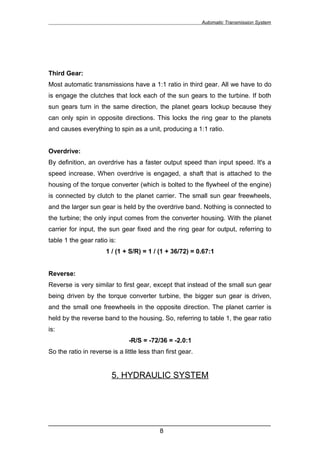 Automatic Transmission System




Third Gear:
Most automatic transmissions have a 1:1 ratio in third gear. All we have to do
is engage the clutches that lock each of the sun gears to the turbine. If both
sun gears turn in the same direction, the planet gears lockup because they
can only spin in opposite directions. This locks the ring gear to the planets
and causes everything to spin as a unit, producing a 1:1 ratio.


Overdrive:
By definition, an overdrive has a faster output speed than input speed. It's a
speed increase. When overdrive is engaged, a shaft that is attached to the
housing of the torque converter (which is bolted to the flywheel of the engine)
is connected by clutch to the planet carrier. The small sun gear freewheels,
and the larger sun gear is held by the overdrive band. Nothing is connected to
the turbine; the only input comes from the converter housing. With the planet
carrier for input, the sun gear fixed and the ring gear for output, referring to
table 1 the gear ratio is:
                      1 / (1 + S/R) = 1 / (1 + 36/72) = 0.67:1


Reverse:
Reverse is very similar to first gear, except that instead of the small sun gear
being driven by the torque converter turbine, the bigger sun gear is driven,
and the small one freewheels in the opposite direction. The planet carrier is
held by the reverse band to the housing. So, referring to table 1, the gear ratio
is:
                               -R/S = -72/36 = -2.0:1
So the ratio in reverse is a little less than first gear.


                        5. HYDRAULIC SYSTEM




______________________________________________________________
                               8
 