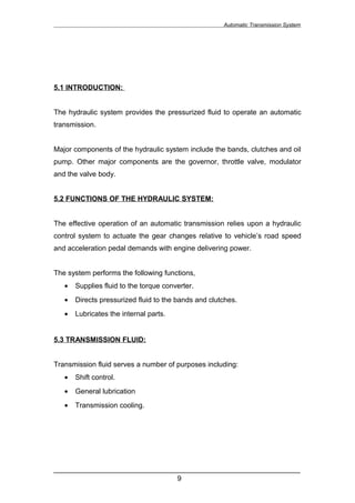 Automatic Transmission System




5.1 INTRODUCTION:


The hydraulic system provides the pressurized fluid to operate an automatic
transmission.


Major components of the hydraulic system include the bands, clutches and oil
pump. Other major components are the governor, throttle valve, modulator
and the valve body.


5.2 FUNCTIONS OF THE HYDRAULIC SYSTEM:


The effective operation of an automatic transmission relies upon a hydraulic
control system to actuate the gear changes relative to vehicle’s road speed
and acceleration pedal demands with engine delivering power.


The system performs the following functions,
   •   Supplies fluid to the torque converter.
   •   Directs pressurized fluid to the bands and clutches.
   •   Lubricates the internal parts.


5.3 TRANSMISSION FLUID:


Transmission fluid serves a number of purposes including:
   •   Shift control.
   •   General lubrication
   •   Transmission cooling.




______________________________________________________________
                               9
 
