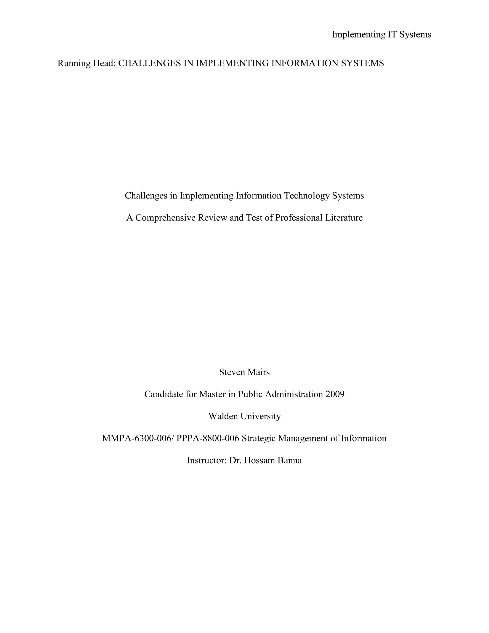 Implementing IT Systems
Running Head: CHALLENGES IN IMPLEMENTING INFORMATION SYSTEMS
Challenges in Implementing Information Technology Systems
A Comprehensive Review and Test of Professional Literature
Steven Mairs
Candidate for Master in Public Administration 2009
Walden University
MMPA-6300-006/ PPPA-8800-006 Strategic Management of Information
Instructor: Dr. Hossam Banna
 