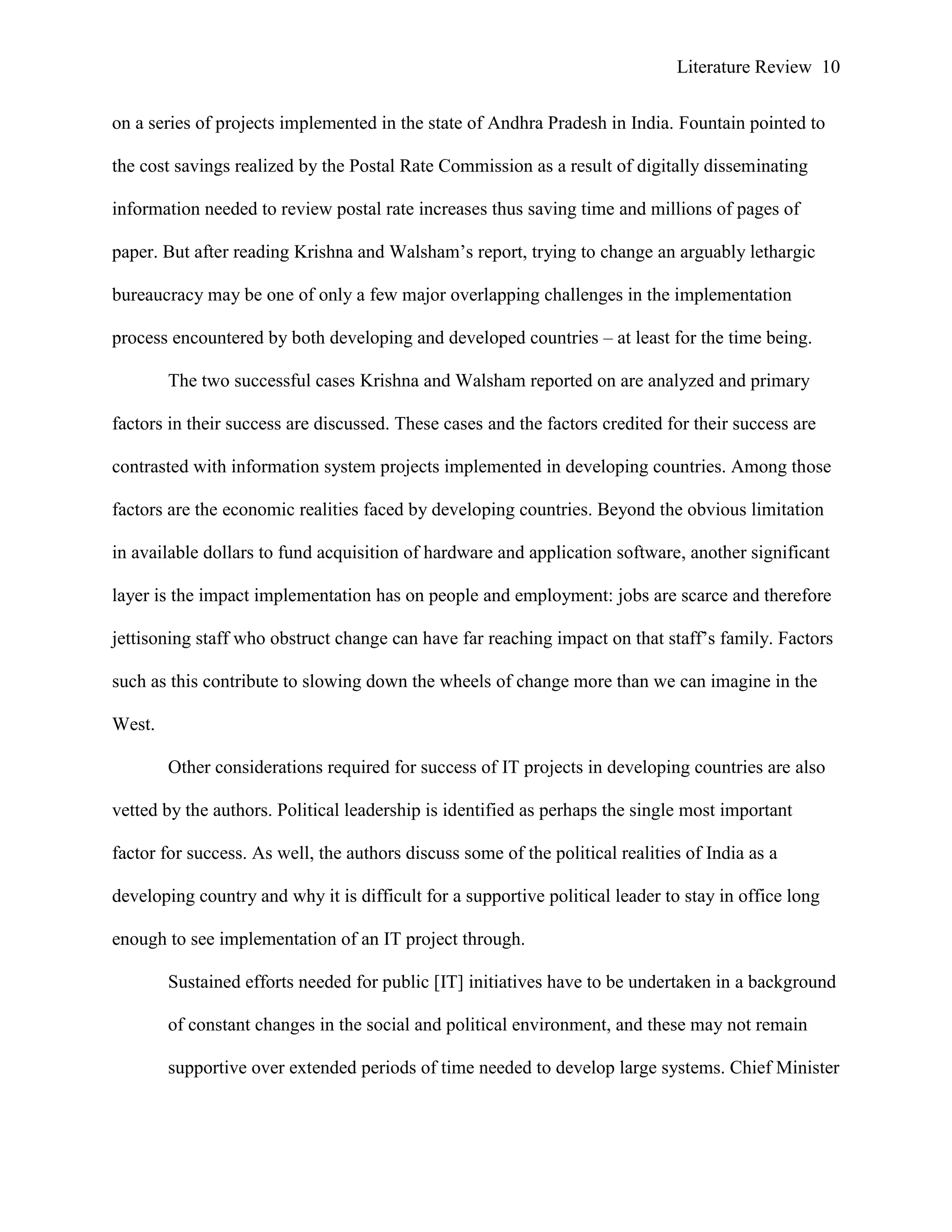 Literature Review 10
on a series of projects implemented in the state of Andhra Pradesh in India. Fountain pointed to
the cost savings realized by the Postal Rate Commission as a result of digitally disseminating
information needed to review postal rate increases thus saving time and millions of pages of
paper. But after reading Krishna and Walsham‟s report, trying to change an arguably lethargic
bureaucracy may be one of only a few major overlapping challenges in the implementation
process encountered by both developing and developed countries – at least for the time being.
The two successful cases Krishna and Walsham reported on are analyzed and primary
factors in their success are discussed. These cases and the factors credited for their success are
contrasted with information system projects implemented in developing countries. Among those
factors are the economic realities faced by developing countries. Beyond the obvious limitation
in available dollars to fund acquisition of hardware and application software, another significant
layer is the impact implementation has on people and employment: jobs are scarce and therefore
jettisoning staff who obstruct change can have far reaching impact on that staff‟s family. Factors
such as this contribute to slowing down the wheels of change more than we can imagine in the
West.
Other considerations required for success of IT projects in developing countries are also
vetted by the authors. Political leadership is identified as perhaps the single most important
factor for success. As well, the authors discuss some of the political realities of India as a
developing country and why it is difficult for a supportive political leader to stay in office long
enough to see implementation of an IT project through.
Sustained efforts needed for public [IT] initiatives have to be undertaken in a background
of constant changes in the social and political environment, and these may not remain
supportive over extended periods of time needed to develop large systems. Chief Minister
 