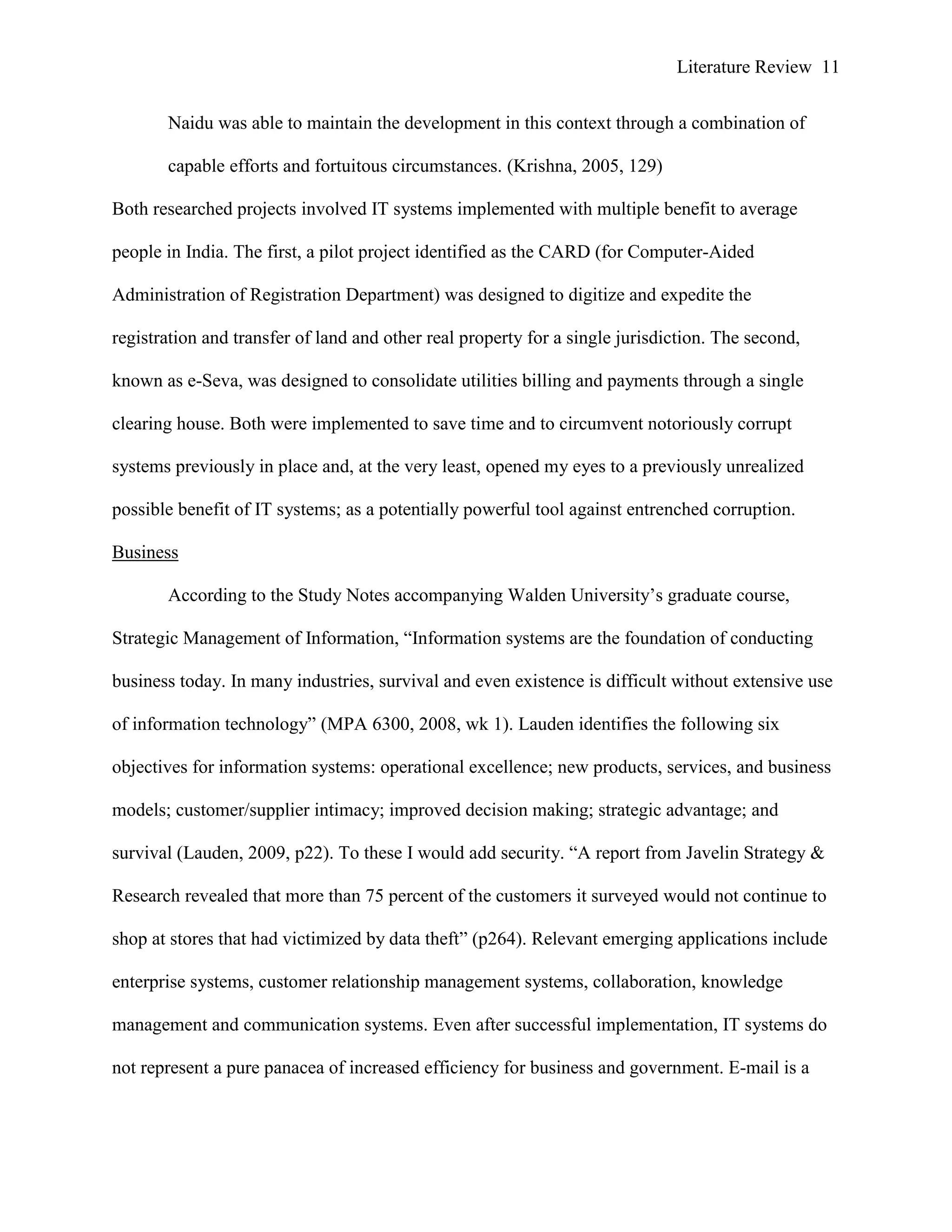 Literature Review 11
Naidu was able to maintain the development in this context through a combination of
capable efforts and fortuitous circumstances. (Krishna, 2005, 129)
Both researched projects involved IT systems implemented with multiple benefit to average
people in India. The first, a pilot project identified as the CARD (for Computer-Aided
Administration of Registration Department) was designed to digitize and expedite the
registration and transfer of land and other real property for a single jurisdiction. The second,
known as e-Seva, was designed to consolidate utilities billing and payments through a single
clearing house. Both were implemented to save time and to circumvent notoriously corrupt
systems previously in place and, at the very least, opened my eyes to a previously unrealized
possible benefit of IT systems; as a potentially powerful tool against entrenched corruption.
Business
According to the Study Notes accompanying Walden University‟s graduate course,
Strategic Management of Information, “Information systems are the foundation of conducting
business today. In many industries, survival and even existence is difficult without extensive use
of information technology” (MPA 6300, 2008, wk 1). Lauden identifies the following six
objectives for information systems: operational excellence; new products, services, and business
models; customer/supplier intimacy; improved decision making; strategic advantage; and
survival (Lauden, 2009, p22). To these I would add security. “A report from Javelin Strategy &
Research revealed that more than 75 percent of the customers it surveyed would not continue to
shop at stores that had victimized by data theft” (p264). Relevant emerging applications include
enterprise systems, customer relationship management systems, collaboration, knowledge
management and communication systems. Even after successful implementation, IT systems do
not represent a pure panacea of increased efficiency for business and government. E-mail is a
 
