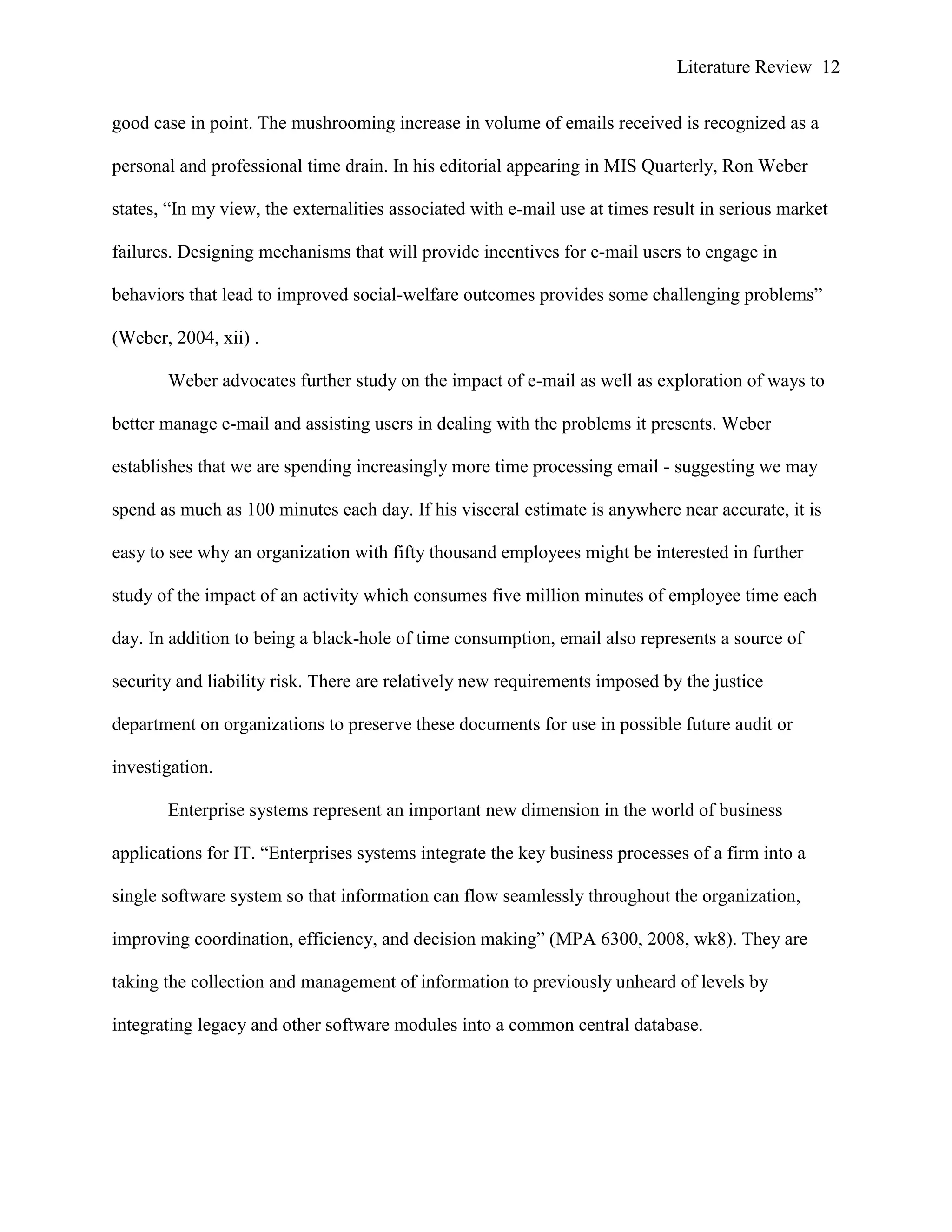 Literature Review 12
good case in point. The mushrooming increase in volume of emails received is recognized as a
personal and professional time drain. In his editorial appearing in MIS Quarterly, Ron Weber
states, “In my view, the externalities associated with e-mail use at times result in serious market
failures. Designing mechanisms that will provide incentives for e-mail users to engage in
behaviors that lead to improved social-welfare outcomes provides some challenging problems”
(Weber, 2004, xii) .
Weber advocates further study on the impact of e-mail as well as exploration of ways to
better manage e-mail and assisting users in dealing with the problems it presents. Weber
establishes that we are spending increasingly more time processing email - suggesting we may
spend as much as 100 minutes each day. If his visceral estimate is anywhere near accurate, it is
easy to see why an organization with fifty thousand employees might be interested in further
study of the impact of an activity which consumes five million minutes of employee time each
day. In addition to being a black-hole of time consumption, email also represents a source of
security and liability risk. There are relatively new requirements imposed by the justice
department on organizations to preserve these documents for use in possible future audit or
investigation.
Enterprise systems represent an important new dimension in the world of business
applications for IT. “Enterprises systems integrate the key business processes of a firm into a
single software system so that information can flow seamlessly throughout the organization,
improving coordination, efficiency, and decision making” (MPA 6300, 2008, wk8). They are
taking the collection and management of information to previously unheard of levels by
integrating legacy and other software modules into a common central database.
 