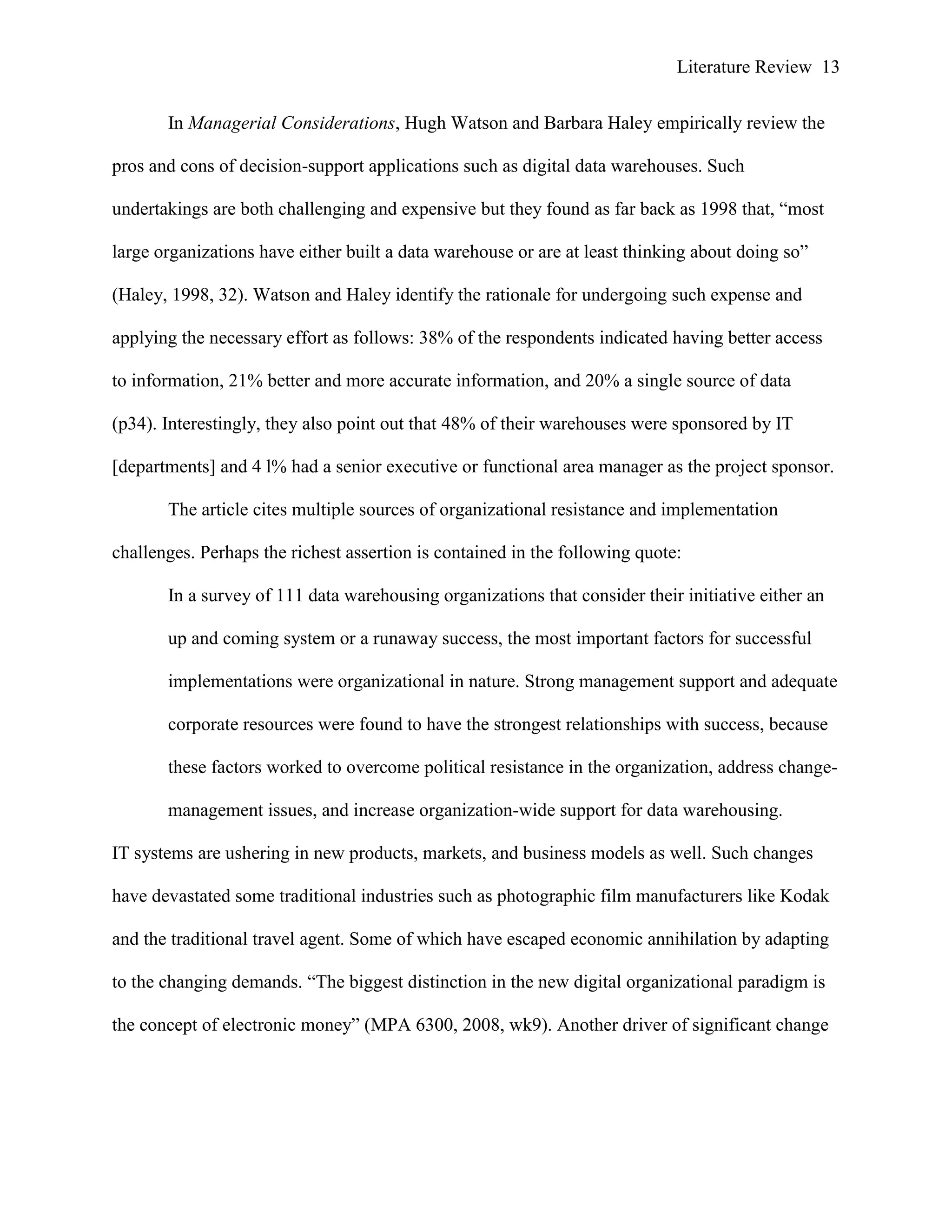 Literature Review 13
In Managerial Considerations, Hugh Watson and Barbara Haley empirically review the
pros and cons of decision-support applications such as digital data warehouses. Such
undertakings are both challenging and expensive but they found as far back as 1998 that, “most
large organizations have either built a data warehouse or are at least thinking about doing so”
(Haley, 1998, 32). Watson and Haley identify the rationale for undergoing such expense and
applying the necessary effort as follows: 38% of the respondents indicated having better access
to information, 21% better and more accurate information, and 20% a single source of data
(p34). Interestingly, they also point out that 48% of their warehouses were sponsored by IT
[departments] and 4 l% had a senior executive or functional area manager as the project sponsor.
The article cites multiple sources of organizational resistance and implementation
challenges. Perhaps the richest assertion is contained in the following quote:
In a survey of 111 data warehousing organizations that consider their initiative either an
up and coming system or a runaway success, the most important factors for successful
implementations were organizational in nature. Strong management support and adequate
corporate resources were found to have the strongest relationships with success, because
these factors worked to overcome political resistance in the organization, address change-
management issues, and increase organization-wide support for data warehousing.
IT systems are ushering in new products, markets, and business models as well. Such changes
have devastated some traditional industries such as photographic film manufacturers like Kodak
and the traditional travel agent. Some of which have escaped economic annihilation by adapting
to the changing demands. “The biggest distinction in the new digital organizational paradigm is
the concept of electronic money” (MPA 6300, 2008, wk9). Another driver of significant change
 