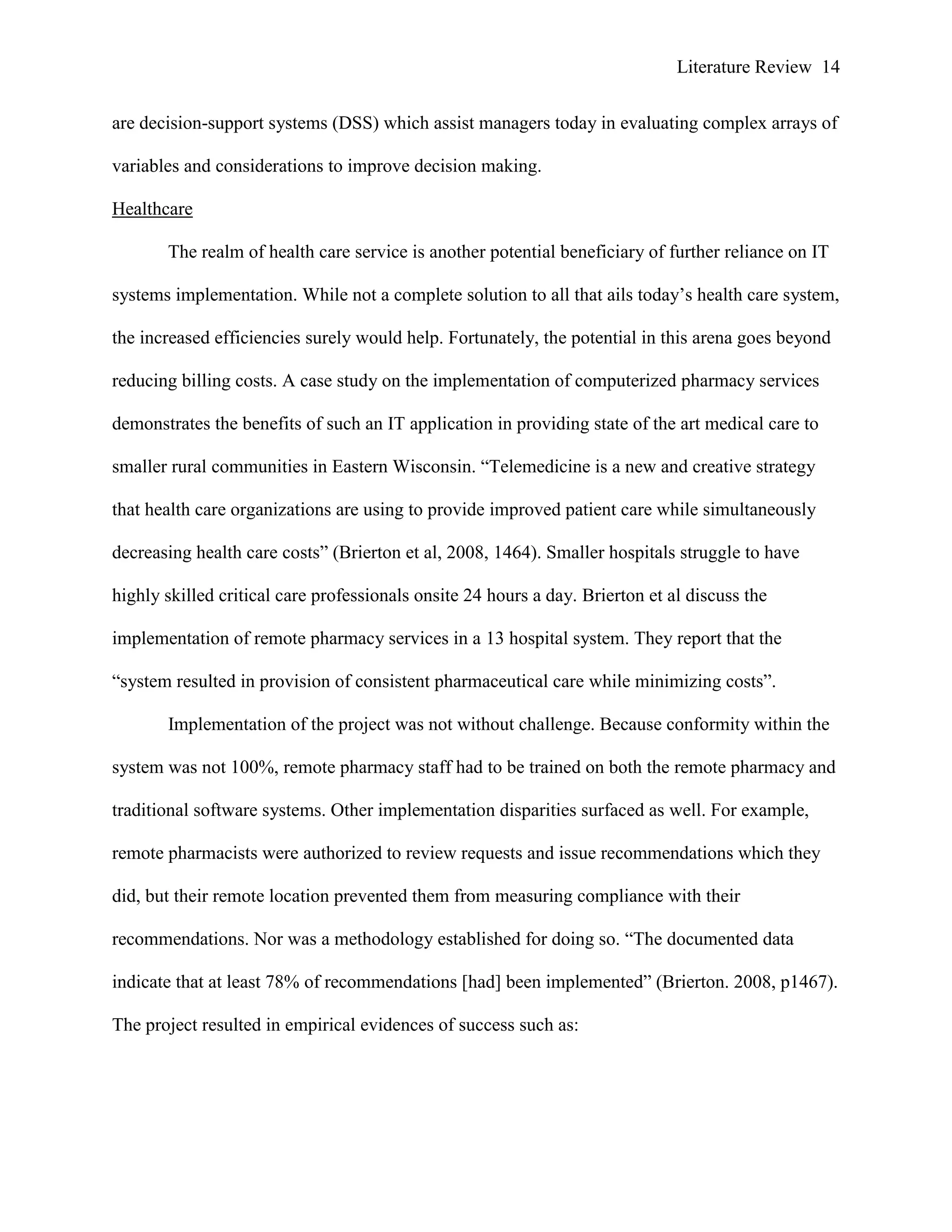 Literature Review 14
are decision-support systems (DSS) which assist managers today in evaluating complex arrays of
variables and considerations to improve decision making.
Healthcare
The realm of health care service is another potential beneficiary of further reliance on IT
systems implementation. While not a complete solution to all that ails today‟s health care system,
the increased efficiencies surely would help. Fortunately, the potential in this arena goes beyond
reducing billing costs. A case study on the implementation of computerized pharmacy services
demonstrates the benefits of such an IT application in providing state of the art medical care to
smaller rural communities in Eastern Wisconsin. “Telemedicine is a new and creative strategy
that health care organizations are using to provide improved patient care while simultaneously
decreasing health care costs” (Brierton et al, 2008, 1464). Smaller hospitals struggle to have
highly skilled critical care professionals onsite 24 hours a day. Brierton et al discuss the
implementation of remote pharmacy services in a 13 hospital system. They report that the
“system resulted in provision of consistent pharmaceutical care while minimizing costs”.
Implementation of the project was not without challenge. Because conformity within the
system was not 100%, remote pharmacy staff had to be trained on both the remote pharmacy and
traditional software systems. Other implementation disparities surfaced as well. For example,
remote pharmacists were authorized to review requests and issue recommendations which they
did, but their remote location prevented them from measuring compliance with their
recommendations. Nor was a methodology established for doing so. “The documented data
indicate that at least 78% of recommendations [had] been implemented” (Brierton. 2008, p1467).
The project resulted in empirical evidences of success such as:
 