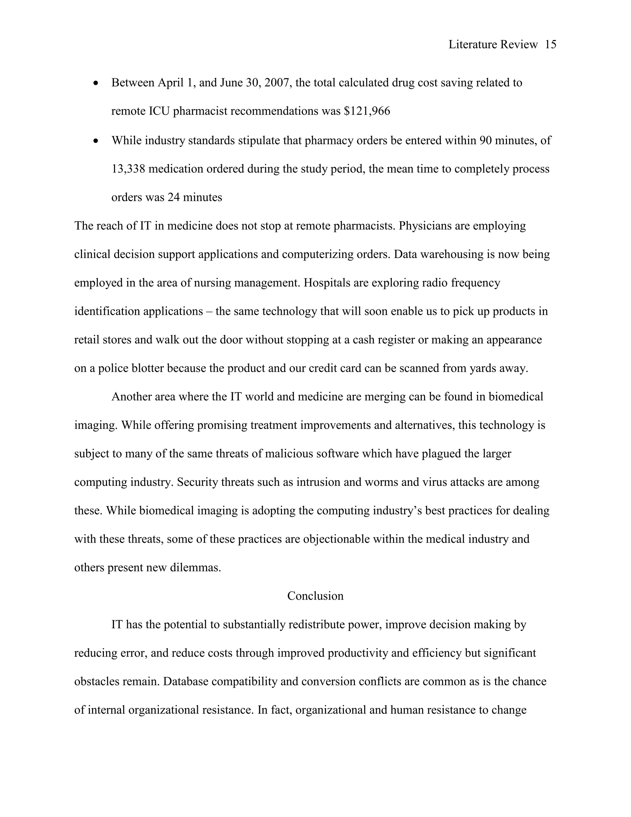 Literature Review 15
 Between April 1, and June 30, 2007, the total calculated drug cost saving related to
remote ICU pharmacist recommendations was $121,966
 While industry standards stipulate that pharmacy orders be entered within 90 minutes, of
13,338 medication ordered during the study period, the mean time to completely process
orders was 24 minutes
The reach of IT in medicine does not stop at remote pharmacists. Physicians are employing
clinical decision support applications and computerizing orders. Data warehousing is now being
employed in the area of nursing management. Hospitals are exploring radio frequency
identification applications – the same technology that will soon enable us to pick up products in
retail stores and walk out the door without stopping at a cash register or making an appearance
on a police blotter because the product and our credit card can be scanned from yards away.
Another area where the IT world and medicine are merging can be found in biomedical
imaging. While offering promising treatment improvements and alternatives, this technology is
subject to many of the same threats of malicious software which have plagued the larger
computing industry. Security threats such as intrusion and worms and virus attacks are among
these. While biomedical imaging is adopting the computing industry‟s best practices for dealing
with these threats, some of these practices are objectionable within the medical industry and
others present new dilemmas.
Conclusion
IT has the potential to substantially redistribute power, improve decision making by
reducing error, and reduce costs through improved productivity and efficiency but significant
obstacles remain. Database compatibility and conversion conflicts are common as is the chance
of internal organizational resistance. In fact, organizational and human resistance to change
 