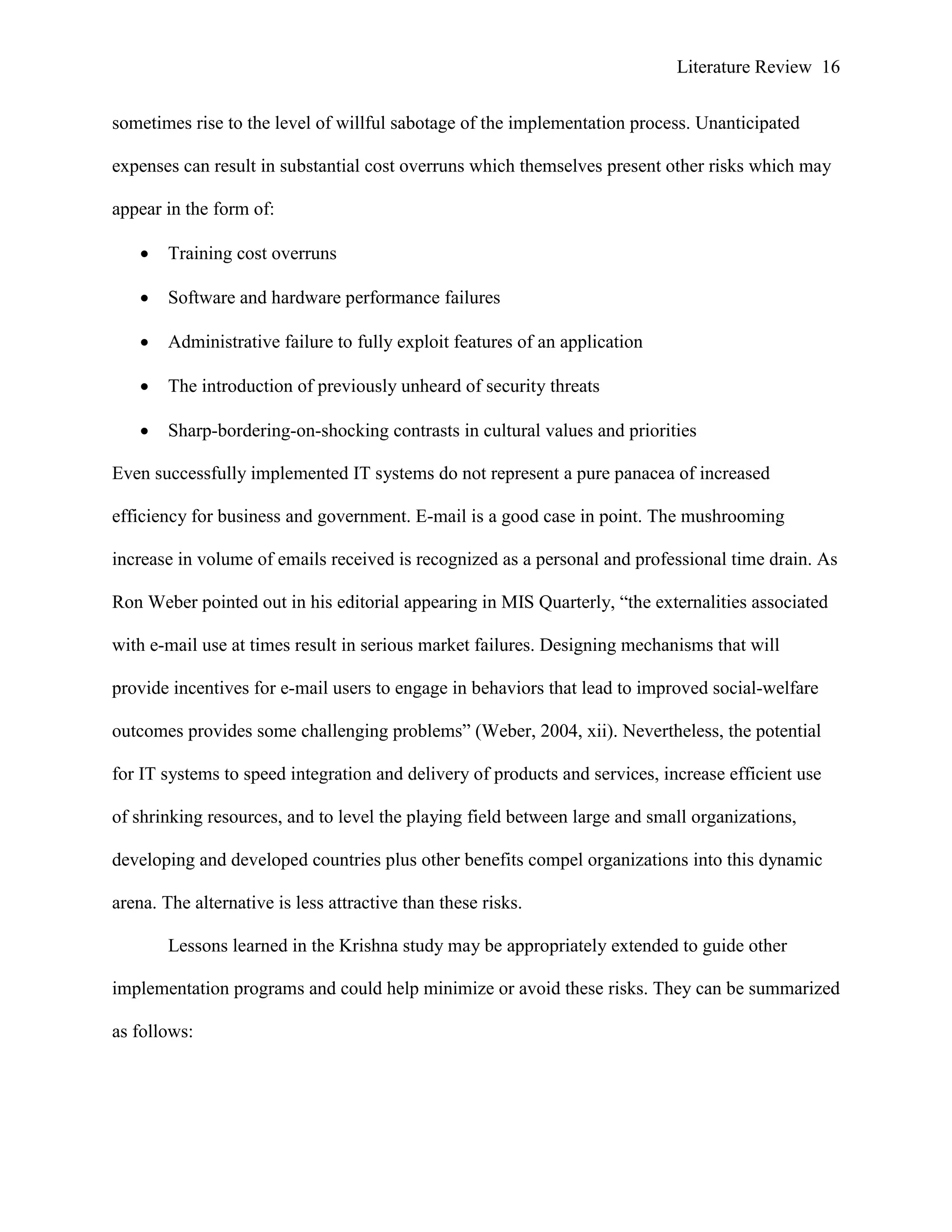 Literature Review 16
sometimes rise to the level of willful sabotage of the implementation process. Unanticipated
expenses can result in substantial cost overruns which themselves present other risks which may
appear in the form of:
 Training cost overruns
 Software and hardware performance failures
 Administrative failure to fully exploit features of an application
 The introduction of previously unheard of security threats
 Sharp-bordering-on-shocking contrasts in cultural values and priorities
Even successfully implemented IT systems do not represent a pure panacea of increased
efficiency for business and government. E-mail is a good case in point. The mushrooming
increase in volume of emails received is recognized as a personal and professional time drain. As
Ron Weber pointed out in his editorial appearing in MIS Quarterly, “the externalities associated
with e-mail use at times result in serious market failures. Designing mechanisms that will
provide incentives for e-mail users to engage in behaviors that lead to improved social-welfare
outcomes provides some challenging problems” (Weber, 2004, xii). Nevertheless, the potential
for IT systems to speed integration and delivery of products and services, increase efficient use
of shrinking resources, and to level the playing field between large and small organizations,
developing and developed countries plus other benefits compel organizations into this dynamic
arena. The alternative is less attractive than these risks.
Lessons learned in the Krishna study may be appropriately extended to guide other
implementation programs and could help minimize or avoid these risks. They can be summarized
as follows:
 