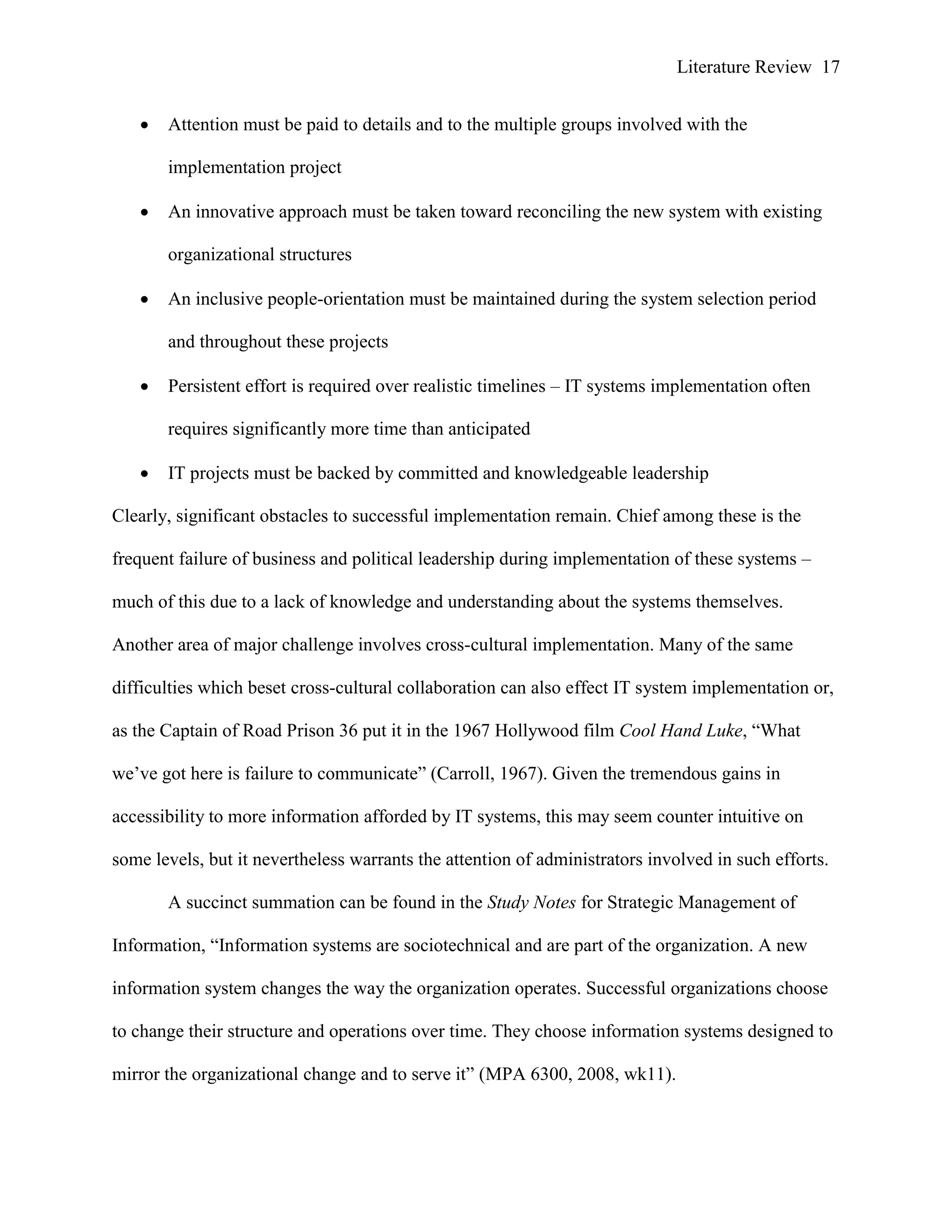 Literature Review 17
 Attention must be paid to details and to the multiple groups involved with the
implementation project
 An innovative approach must be taken toward reconciling the new system with existing
organizational structures
 An inclusive people-orientation must be maintained during the system selection period
and throughout these projects
 Persistent effort is required over realistic timelines – IT systems implementation often
requires significantly more time than anticipated
 IT projects must be backed by committed and knowledgeable leadership
Clearly, significant obstacles to successful implementation remain. Chief among these is the
frequent failure of business and political leadership during implementation of these systems –
much of this due to a lack of knowledge and understanding about the systems themselves.
Another area of major challenge involves cross-cultural implementation. Many of the same
difficulties which beset cross-cultural collaboration can also effect IT system implementation or,
as the Captain of Road Prison 36 put it in the 1967 Hollywood film Cool Hand Luke, “What
we‟ve got here is failure to communicate” (Carroll, 1967). Given the tremendous gains in
accessibility to more information afforded by IT systems, this may seem counter intuitive on
some levels, but it nevertheless warrants the attention of administrators involved in such efforts.
A succinct summation can be found in the Study Notes for Strategic Management of
Information, “Information systems are sociotechnical and are part of the organization. A new
information system changes the way the organization operates. Successful organizations choose
to change their structure and operations over time. They choose information systems designed to
mirror the organizational change and to serve it” (MPA 6300, 2008, wk11).
 