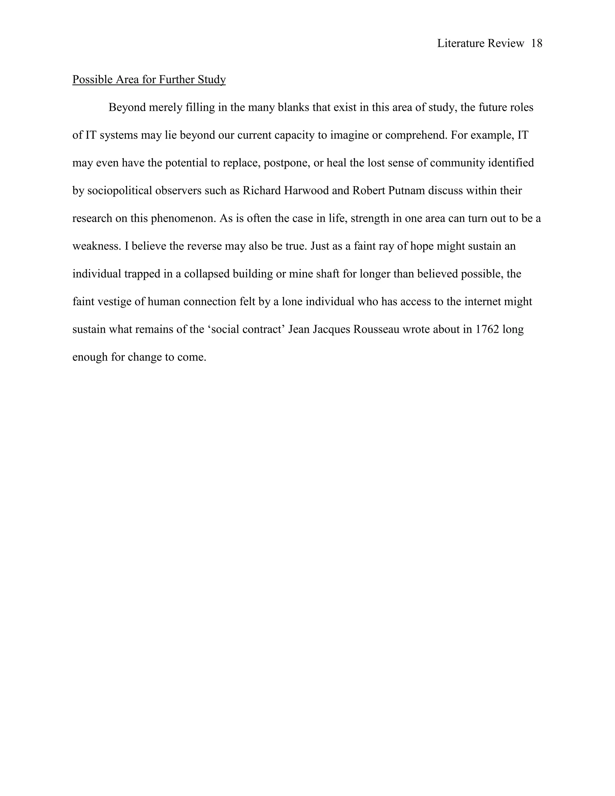 Literature Review 18
Possible Area for Further Study
Beyond merely filling in the many blanks that exist in this area of study, the future roles
of IT systems may lie beyond our current capacity to imagine or comprehend. For example, IT
may even have the potential to replace, postpone, or heal the lost sense of community identified
by sociopolitical observers such as Richard Harwood and Robert Putnam discuss within their
research on this phenomenon. As is often the case in life, strength in one area can turn out to be a
weakness. I believe the reverse may also be true. Just as a faint ray of hope might sustain an
individual trapped in a collapsed building or mine shaft for longer than believed possible, the
faint vestige of human connection felt by a lone individual who has access to the internet might
sustain what remains of the „social contract‟ Jean Jacques Rousseau wrote about in 1762 long
enough for change to come.
 