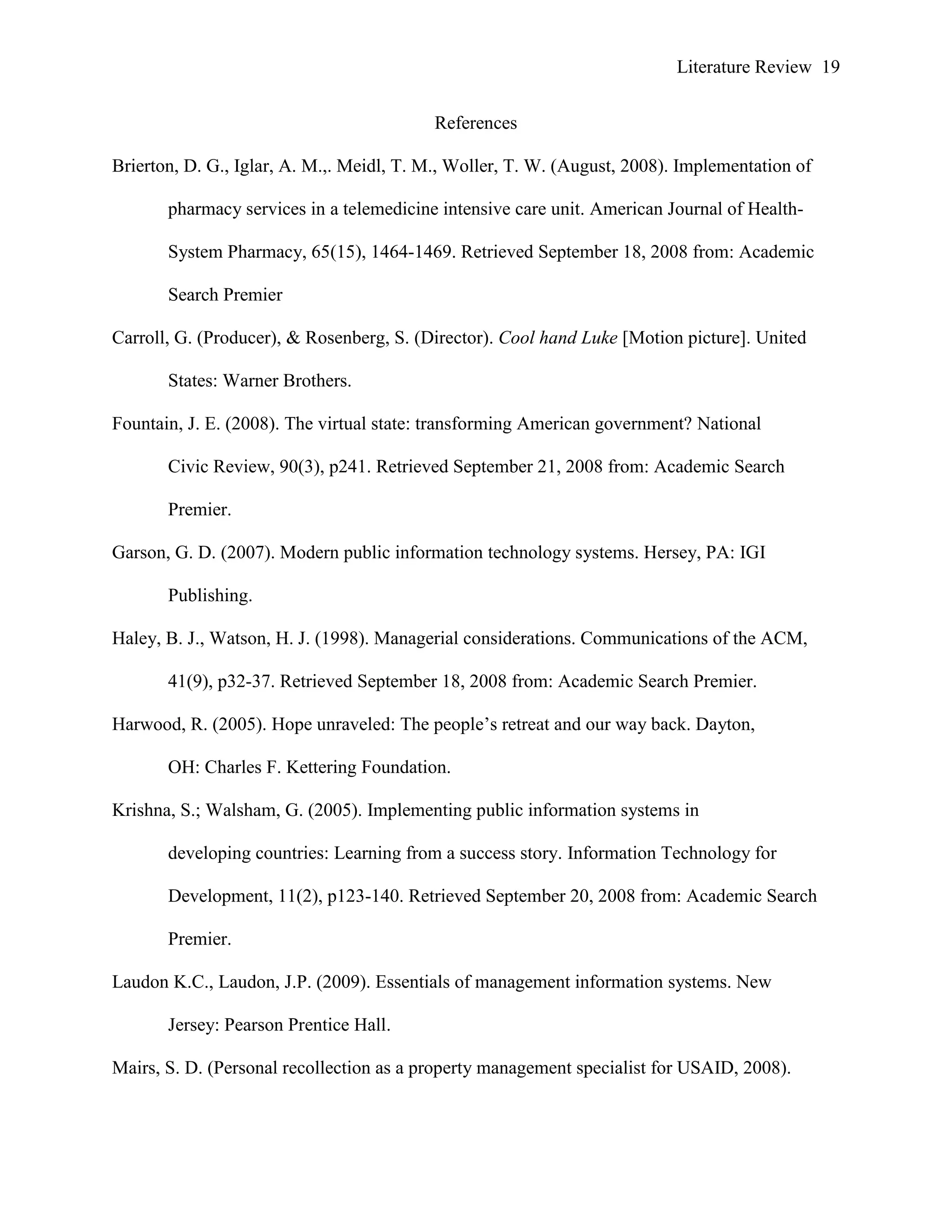 Literature Review 19
References
Brierton, D. G., Iglar, A. M.,. Meidl, T. M., Woller, T. W. (August, 2008). Implementation of
pharmacy services in a telemedicine intensive care unit. American Journal of Health-
System Pharmacy, 65(15), 1464-1469. Retrieved September 18, 2008 from: Academic
Search Premier
Carroll, G. (Producer), & Rosenberg, S. (Director). Cool hand Luke [Motion picture]. United
States: Warner Brothers.
Fountain, J. E. (2008). The virtual state: transforming American government? National
Civic Review, 90(3), p241. Retrieved September 21, 2008 from: Academic Search
Premier.
Garson, G. D. (2007). Modern public information technology systems. Hersey, PA: IGI
Publishing.
Haley, B. J., Watson, H. J. (1998). Managerial considerations. Communications of the ACM,
41(9), p32-37. Retrieved September 18, 2008 from: Academic Search Premier.
Harwood, R. (2005). Hope unraveled: The people‟s retreat and our way back. Dayton,
OH: Charles F. Kettering Foundation.
Krishna, S.; Walsham, G. (2005). Implementing public information systems in
developing countries: Learning from a success story. Information Technology for
Development, 11(2), p123-140. Retrieved September 20, 2008 from: Academic Search
Premier.
Laudon K.C., Laudon, J.P. (2009). Essentials of management information systems. New
Jersey: Pearson Prentice Hall.
Mairs, S. D. (Personal recollection as a property management specialist for USAID, 2008).
 
