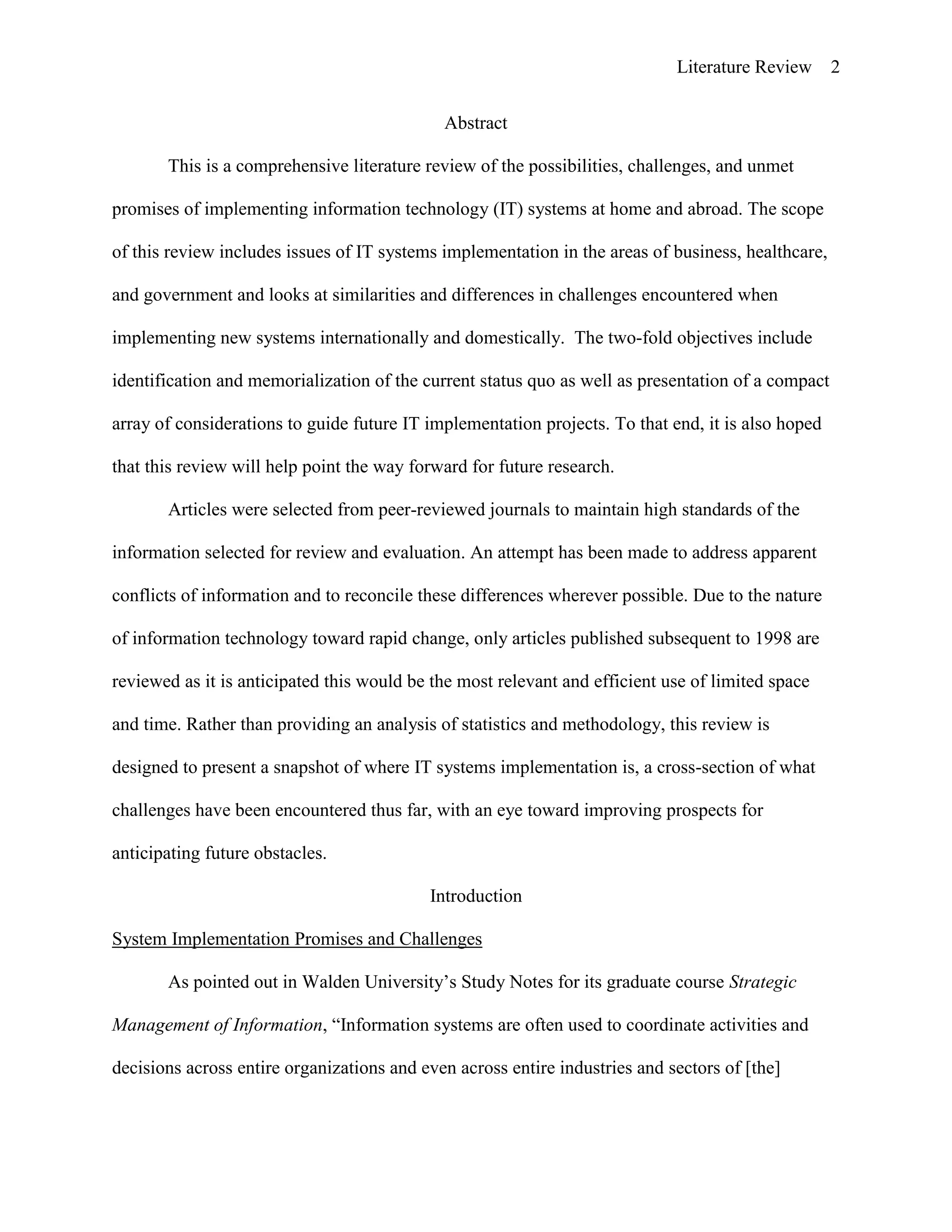 Literature Review 2
Abstract
This is a comprehensive literature review of the possibilities, challenges, and unmet
promises of implementing information technology (IT) systems at home and abroad. The scope
of this review includes issues of IT systems implementation in the areas of business, healthcare,
and government and looks at similarities and differences in challenges encountered when
implementing new systems internationally and domestically. The two-fold objectives include
identification and memorialization of the current status quo as well as presentation of a compact
array of considerations to guide future IT implementation projects. To that end, it is also hoped
that this review will help point the way forward for future research.
Articles were selected from peer-reviewed journals to maintain high standards of the
information selected for review and evaluation. An attempt has been made to address apparent
conflicts of information and to reconcile these differences wherever possible. Due to the nature
of information technology toward rapid change, only articles published subsequent to 1998 are
reviewed as it is anticipated this would be the most relevant and efficient use of limited space
and time. Rather than providing an analysis of statistics and methodology, this review is
designed to present a snapshot of where IT systems implementation is, a cross-section of what
challenges have been encountered thus far, with an eye toward improving prospects for
anticipating future obstacles.
Introduction
System Implementation Promises and Challenges
As pointed out in Walden University‟s Study Notes for its graduate course Strategic
Management of Information, “Information systems are often used to coordinate activities and
decisions across entire organizations and even across entire industries and sectors of [the]
 