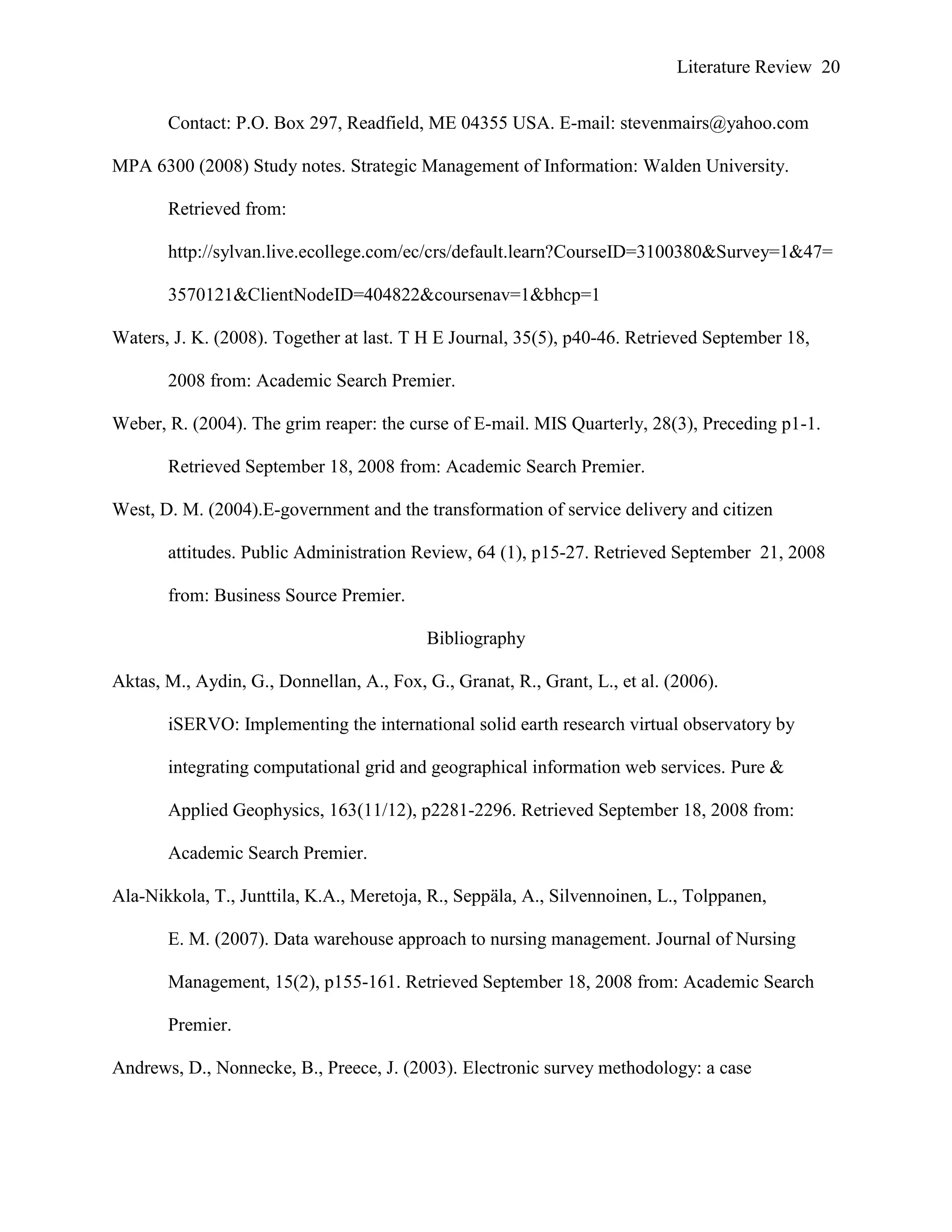 Literature Review 20
Contact: P.O. Box 297, Readfield, ME 04355 USA. E-mail: stevenmairs@yahoo.com
MPA 6300 (2008) Study notes. Strategic Management of Information: Walden University.
Retrieved from:
http://sylvan.live.ecollege.com/ec/crs/default.learn?CourseID=3100380&Survey=1&47=
3570121&ClientNodeID=404822&coursenav=1&bhcp=1
Waters, J. K. (2008). Together at last. T H E Journal, 35(5), p40-46. Retrieved September 18,
2008 from: Academic Search Premier.
Weber, R. (2004). The grim reaper: the curse of E-mail. MIS Quarterly, 28(3), Preceding p1-1.
Retrieved September 18, 2008 from: Academic Search Premier.
West, D. M. (2004).E-government and the transformation of service delivery and citizen
attitudes. Public Administration Review, 64 (1), p15-27. Retrieved September 21, 2008
from: Business Source Premier.
Bibliography
Aktas, M., Aydin, G., Donnellan, A., Fox, G., Granat, R., Grant, L., et al. (2006).
iSERVO: Implementing the international solid earth research virtual observatory by
integrating computational grid and geographical information web services. Pure &
Applied Geophysics, 163(11/12), p2281-2296. Retrieved September 18, 2008 from:
Academic Search Premier.
Ala-Nikkola, T., Junttila, K.A., Meretoja, R., Seppäla, A., Silvennoinen, L., Tolppanen,
E. M. (2007). Data warehouse approach to nursing management. Journal of Nursing
Management, 15(2), p155-161. Retrieved September 18, 2008 from: Academic Search
Premier.
Andrews, D., Nonnecke, B., Preece, J. (2003). Electronic survey methodology: a case
 