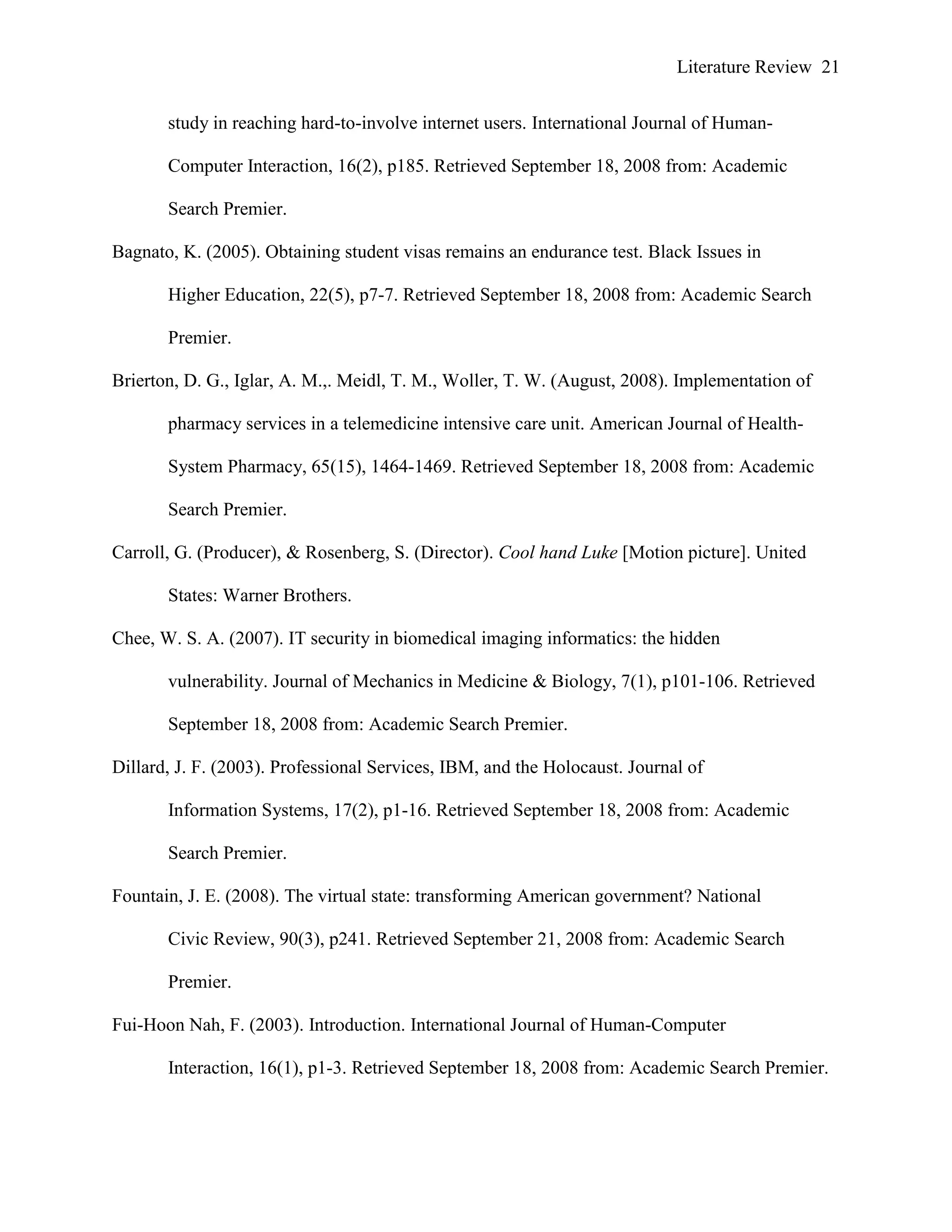 Literature Review 21
study in reaching hard-to-involve internet users. International Journal of Human-
Computer Interaction, 16(2), p185. Retrieved September 18, 2008 from: Academic
Search Premier.
Bagnato, K. (2005). Obtaining student visas remains an endurance test. Black Issues in
Higher Education, 22(5), p7-7. Retrieved September 18, 2008 from: Academic Search
Premier.
Brierton, D. G., Iglar, A. M.,. Meidl, T. M., Woller, T. W. (August, 2008). Implementation of
pharmacy services in a telemedicine intensive care unit. American Journal of Health-
System Pharmacy, 65(15), 1464-1469. Retrieved September 18, 2008 from: Academic
Search Premier.
Carroll, G. (Producer), & Rosenberg, S. (Director). Cool hand Luke [Motion picture]. United
States: Warner Brothers.
Chee, W. S. A. (2007). IT security in biomedical imaging informatics: the hidden
vulnerability. Journal of Mechanics in Medicine & Biology, 7(1), p101-106. Retrieved
September 18, 2008 from: Academic Search Premier.
Dillard, J. F. (2003). Professional Services, IBM, and the Holocaust. Journal of
Information Systems, 17(2), p1-16. Retrieved September 18, 2008 from: Academic
Search Premier.
Fountain, J. E. (2008). The virtual state: transforming American government? National
Civic Review, 90(3), p241. Retrieved September 21, 2008 from: Academic Search
Premier.
Fui-Hoon Nah, F. (2003). Introduction. International Journal of Human-Computer
Interaction, 16(1), p1-3. Retrieved September 18, 2008 from: Academic Search Premier.
 