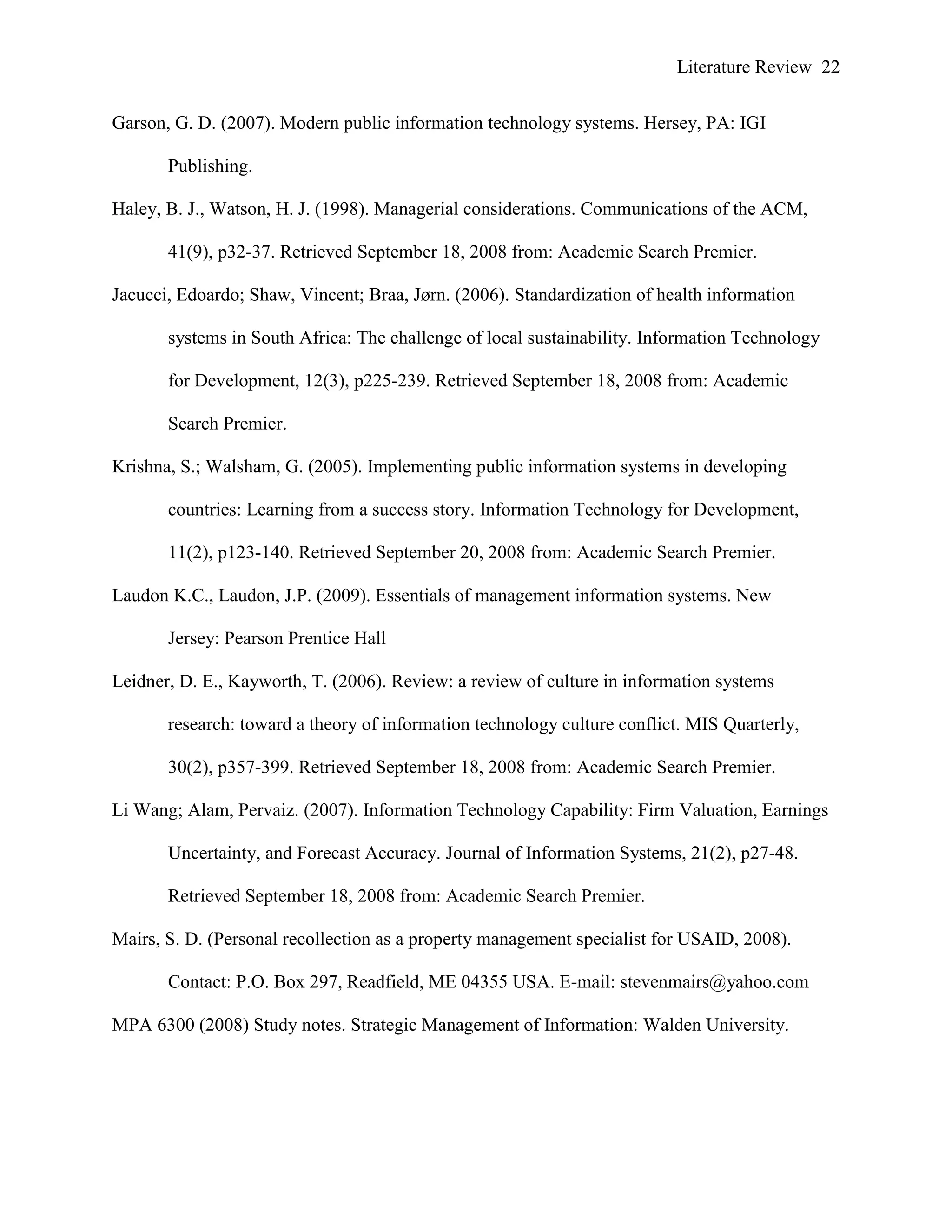Literature Review 22
Garson, G. D. (2007). Modern public information technology systems. Hersey, PA: IGI
Publishing.
Haley, B. J., Watson, H. J. (1998). Managerial considerations. Communications of the ACM,
41(9), p32-37. Retrieved September 18, 2008 from: Academic Search Premier.
Jacucci, Edoardo; Shaw, Vincent; Braa, Jørn. (2006). Standardization of health information
systems in South Africa: The challenge of local sustainability. Information Technology
for Development, 12(3), p225-239. Retrieved September 18, 2008 from: Academic
Search Premier.
Krishna, S.; Walsham, G. (2005). Implementing public information systems in developing
countries: Learning from a success story. Information Technology for Development,
11(2), p123-140. Retrieved September 20, 2008 from: Academic Search Premier.
Laudon K.C., Laudon, J.P. (2009). Essentials of management information systems. New
Jersey: Pearson Prentice Hall
Leidner, D. E., Kayworth, T. (2006). Review: a review of culture in information systems
research: toward a theory of information technology culture conflict. MIS Quarterly,
30(2), p357-399. Retrieved September 18, 2008 from: Academic Search Premier.
Li Wang; Alam, Pervaiz. (2007). Information Technology Capability: Firm Valuation, Earnings
Uncertainty, and Forecast Accuracy. Journal of Information Systems, 21(2), p27-48.
Retrieved September 18, 2008 from: Academic Search Premier.
Mairs, S. D. (Personal recollection as a property management specialist for USAID, 2008).
Contact: P.O. Box 297, Readfield, ME 04355 USA. E-mail: stevenmairs@yahoo.com
MPA 6300 (2008) Study notes. Strategic Management of Information: Walden University.
 