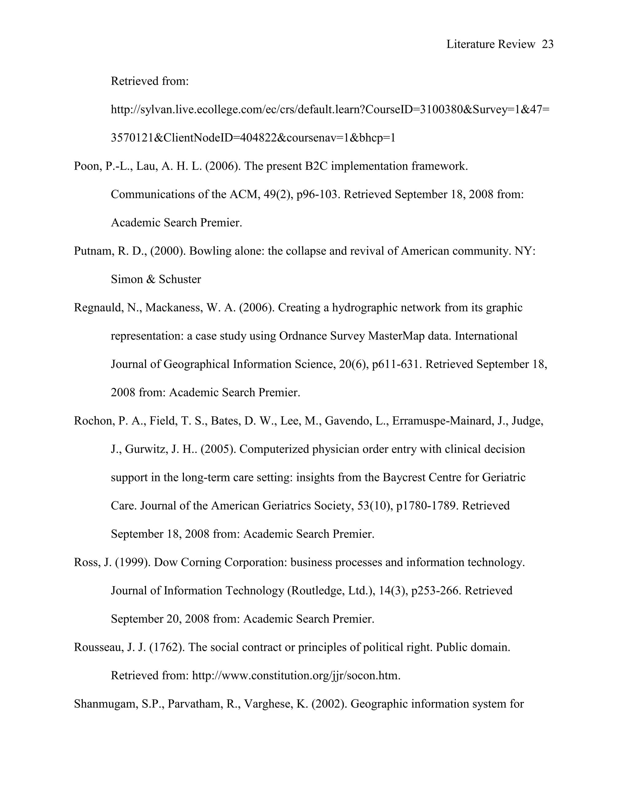 Literature Review 23
Retrieved from:
http://sylvan.live.ecollege.com/ec/crs/default.learn?CourseID=3100380&Survey=1&47=
3570121&ClientNodeID=404822&coursenav=1&bhcp=1
Poon, P.-L., Lau, A. H. L. (2006). The present B2C implementation framework.
Communications of the ACM, 49(2), p96-103. Retrieved September 18, 2008 from:
Academic Search Premier.
Putnam, R. D., (2000). Bowling alone: the collapse and revival of American community. NY:
Simon & Schuster
Regnauld, N., Mackaness, W. A. (2006). Creating a hydrographic network from its graphic
representation: a case study using Ordnance Survey MasterMap data. International
Journal of Geographical Information Science, 20(6), p611-631. Retrieved September 18,
2008 from: Academic Search Premier.
Rochon, P. A., Field, T. S., Bates, D. W., Lee, M., Gavendo, L., Erramuspe-Mainard, J., Judge,
J., Gurwitz, J. H.. (2005). Computerized physician order entry with clinical decision
support in the long-term care setting: insights from the Baycrest Centre for Geriatric
Care. Journal of the American Geriatrics Society, 53(10), p1780-1789. Retrieved
September 18, 2008 from: Academic Search Premier.
Ross, J. (1999). Dow Corning Corporation: business processes and information technology.
Journal of Information Technology (Routledge, Ltd.), 14(3), p253-266. Retrieved
September 20, 2008 from: Academic Search Premier.
Rousseau, J. J. (1762). The social contract or principles of political right. Public domain.
Retrieved from: http://www.constitution.org/jjr/socon.htm.
Shanmugam, S.P., Parvatham, R., Varghese, K. (2002). Geographic information system for
 