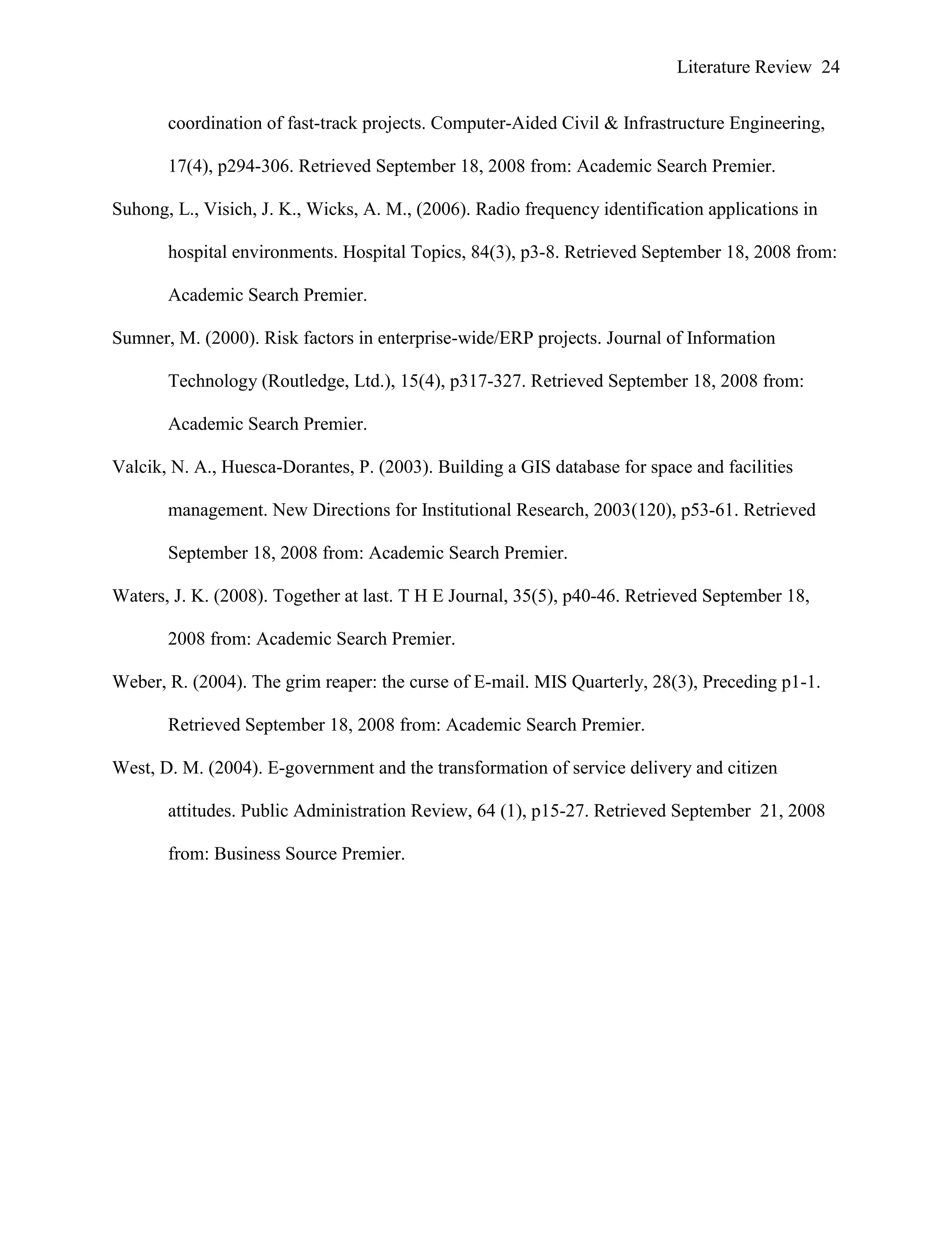 Literature Review 24
coordination of fast-track projects. Computer-Aided Civil & Infrastructure Engineering,
17(4), p294-306. Retrieved September 18, 2008 from: Academic Search Premier.
Suhong, L., Visich, J. K., Wicks, A. M., (2006). Radio frequency identification applications in
hospital environments. Hospital Topics, 84(3), p3-8. Retrieved September 18, 2008 from:
Academic Search Premier.
Sumner, M. (2000). Risk factors in enterprise-wide/ERP projects. Journal of Information
Technology (Routledge, Ltd.), 15(4), p317-327. Retrieved September 18, 2008 from:
Academic Search Premier.
Valcik, N. A., Huesca-Dorantes, P. (2003). Building a GIS database for space and facilities
management. New Directions for Institutional Research, 2003(120), p53-61. Retrieved
September 18, 2008 from: Academic Search Premier.
Waters, J. K. (2008). Together at last. T H E Journal, 35(5), p40-46. Retrieved September 18,
2008 from: Academic Search Premier.
Weber, R. (2004). The grim reaper: the curse of E-mail. MIS Quarterly, 28(3), Preceding p1-1.
Retrieved September 18, 2008 from: Academic Search Premier.
West, D. M. (2004). E-government and the transformation of service delivery and citizen
attitudes. Public Administration Review, 64 (1), p15-27. Retrieved September 21, 2008
from: Business Source Premier.
 