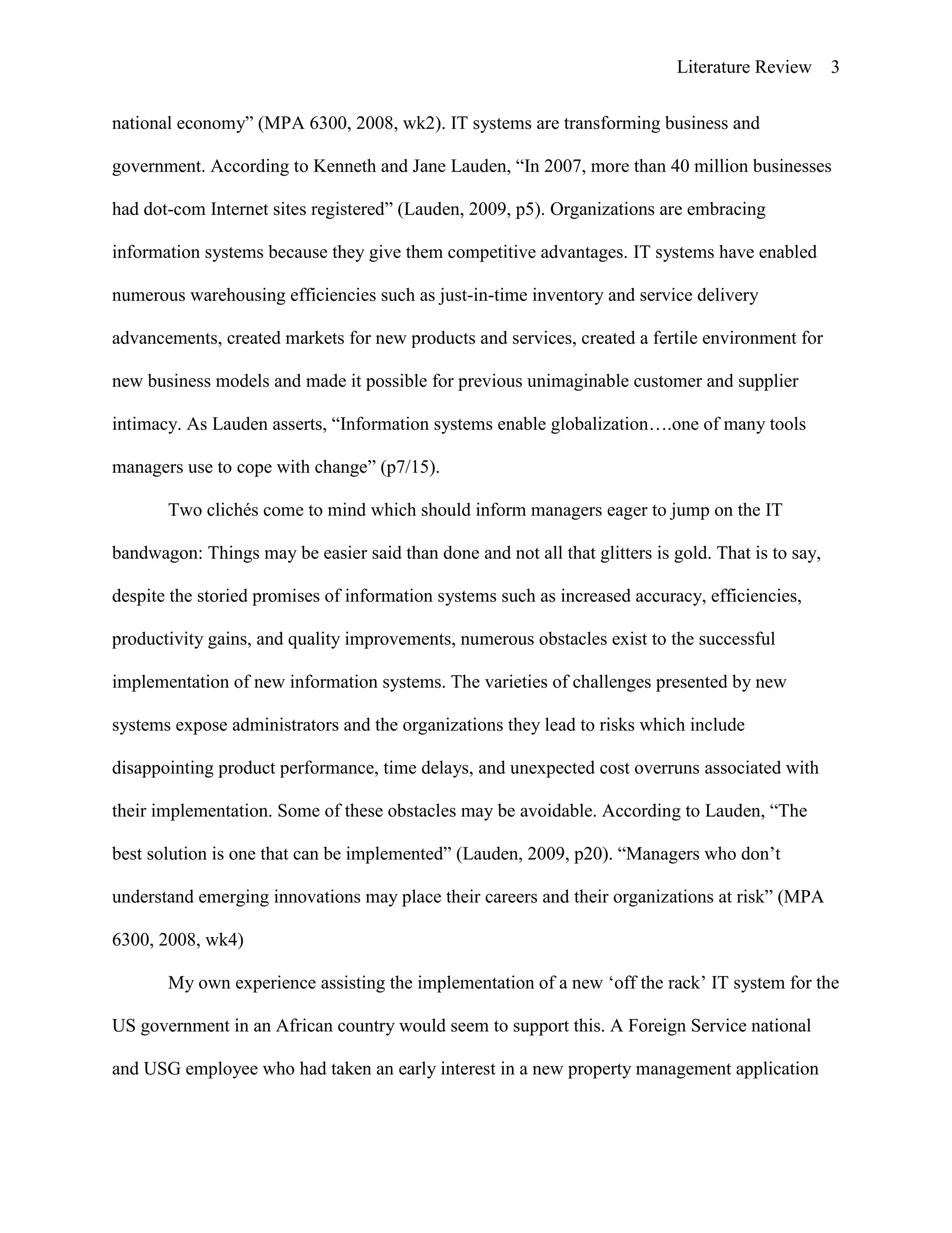 Literature Review 3
national economy” (MPA 6300, 2008, wk2). IT systems are transforming business and
government. According to Kenneth and Jane Lauden, “In 2007, more than 40 million businesses
had dot-com Internet sites registered” (Lauden, 2009, p5). Organizations are embracing
information systems because they give them competitive advantages. IT systems have enabled
numerous warehousing efficiencies such as just-in-time inventory and service delivery
advancements, created markets for new products and services, created a fertile environment for
new business models and made it possible for previous unimaginable customer and supplier
intimacy. As Lauden asserts, “Information systems enable globalization….one of many tools
managers use to cope with change” (p7/15).
Two clichés come to mind which should inform managers eager to jump on the IT
bandwagon: Things may be easier said than done and not all that glitters is gold. That is to say,
despite the storied promises of information systems such as increased accuracy, efficiencies,
productivity gains, and quality improvements, numerous obstacles exist to the successful
implementation of new information systems. The varieties of challenges presented by new
systems expose administrators and the organizations they lead to risks which include
disappointing product performance, time delays, and unexpected cost overruns associated with
their implementation. Some of these obstacles may be avoidable. According to Lauden, “The
best solution is one that can be implemented” (Lauden, 2009, p20). “Managers who don‟t
understand emerging innovations may place their careers and their organizations at risk” (MPA
6300, 2008, wk4)
My own experience assisting the implementation of a new „off the rack‟ IT system for the
US government in an African country would seem to support this. A Foreign Service national
and USG employee who had taken an early interest in a new property management application
 