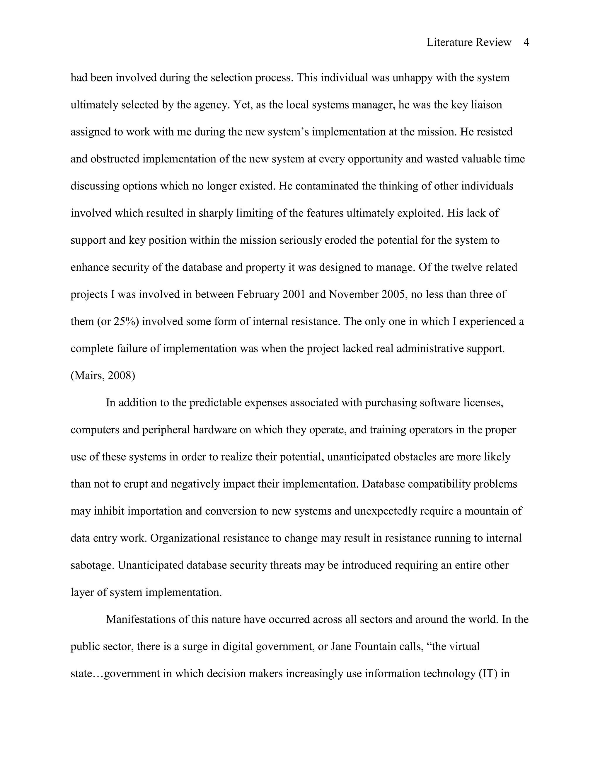 Literature Review 4
had been involved during the selection process. This individual was unhappy with the system
ultimately selected by the agency. Yet, as the local systems manager, he was the key liaison
assigned to work with me during the new system‟s implementation at the mission. He resisted
and obstructed implementation of the new system at every opportunity and wasted valuable time
discussing options which no longer existed. He contaminated the thinking of other individuals
involved which resulted in sharply limiting of the features ultimately exploited. His lack of
support and key position within the mission seriously eroded the potential for the system to
enhance security of the database and property it was designed to manage. Of the twelve related
projects I was involved in between February 2001 and November 2005, no less than three of
them (or 25%) involved some form of internal resistance. The only one in which I experienced a
complete failure of implementation was when the project lacked real administrative support.
(Mairs, 2008)
In addition to the predictable expenses associated with purchasing software licenses,
computers and peripheral hardware on which they operate, and training operators in the proper
use of these systems in order to realize their potential, unanticipated obstacles are more likely
than not to erupt and negatively impact their implementation. Database compatibility problems
may inhibit importation and conversion to new systems and unexpectedly require a mountain of
data entry work. Organizational resistance to change may result in resistance running to internal
sabotage. Unanticipated database security threats may be introduced requiring an entire other
layer of system implementation.
Manifestations of this nature have occurred across all sectors and around the world. In the
public sector, there is a surge in digital government, or Jane Fountain calls, “the virtual
state…government in which decision makers increasingly use information technology (IT) in
 