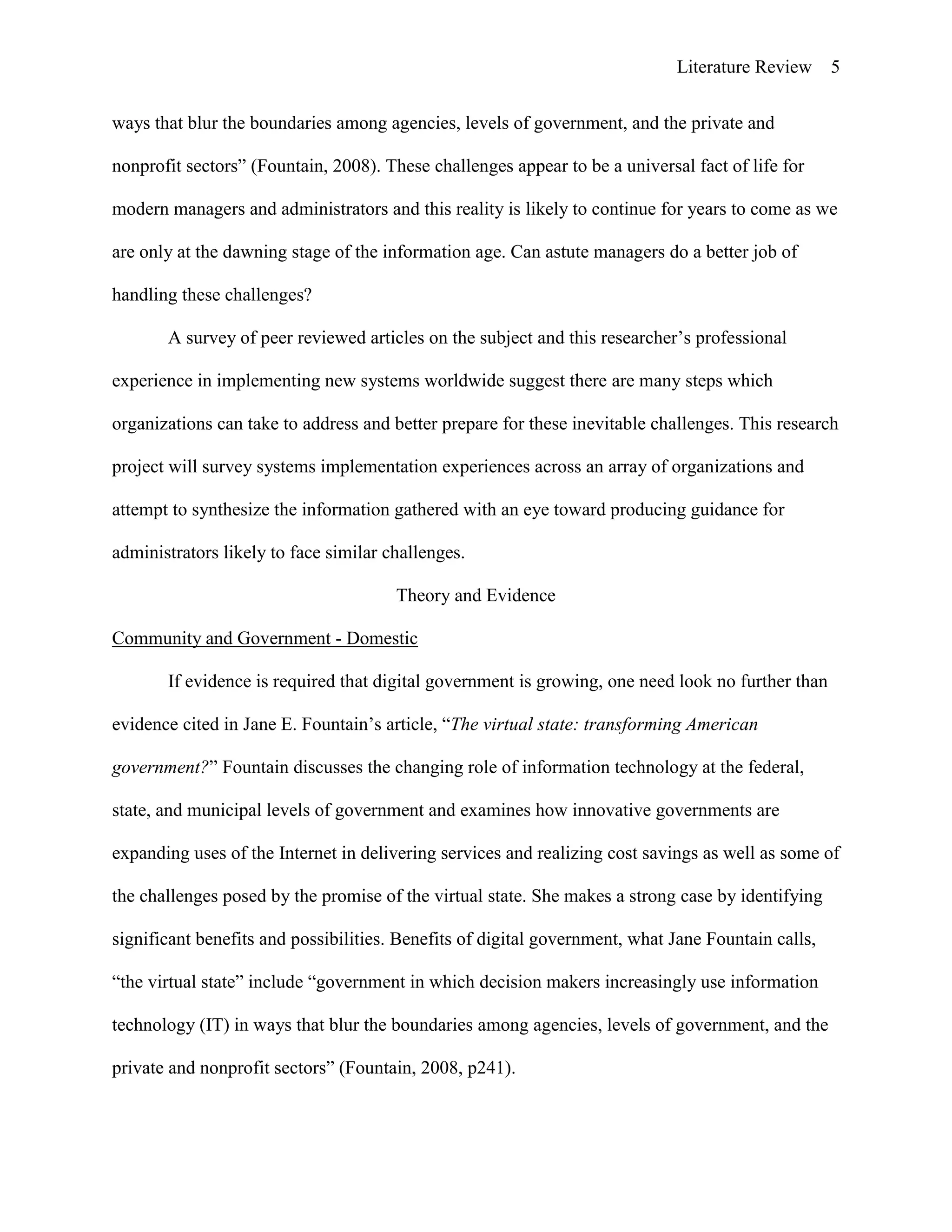 Literature Review 5
ways that blur the boundaries among agencies, levels of government, and the private and
nonprofit sectors” (Fountain, 2008). These challenges appear to be a universal fact of life for
modern managers and administrators and this reality is likely to continue for years to come as we
are only at the dawning stage of the information age. Can astute managers do a better job of
handling these challenges?
A survey of peer reviewed articles on the subject and this researcher‟s professional
experience in implementing new systems worldwide suggest there are many steps which
organizations can take to address and better prepare for these inevitable challenges. This research
project will survey systems implementation experiences across an array of organizations and
attempt to synthesize the information gathered with an eye toward producing guidance for
administrators likely to face similar challenges.
Theory and Evidence
Community and Government - Domestic
If evidence is required that digital government is growing, one need look no further than
evidence cited in Jane E. Fountain‟s article, “The virtual state: transforming American
government?” Fountain discusses the changing role of information technology at the federal,
state, and municipal levels of government and examines how innovative governments are
expanding uses of the Internet in delivering services and realizing cost savings as well as some of
the challenges posed by the promise of the virtual state. She makes a strong case by identifying
significant benefits and possibilities. Benefits of digital government, what Jane Fountain calls,
“the virtual state” include “government in which decision makers increasingly use information
technology (IT) in ways that blur the boundaries among agencies, levels of government, and the
private and nonprofit sectors” (Fountain, 2008, p241).
 