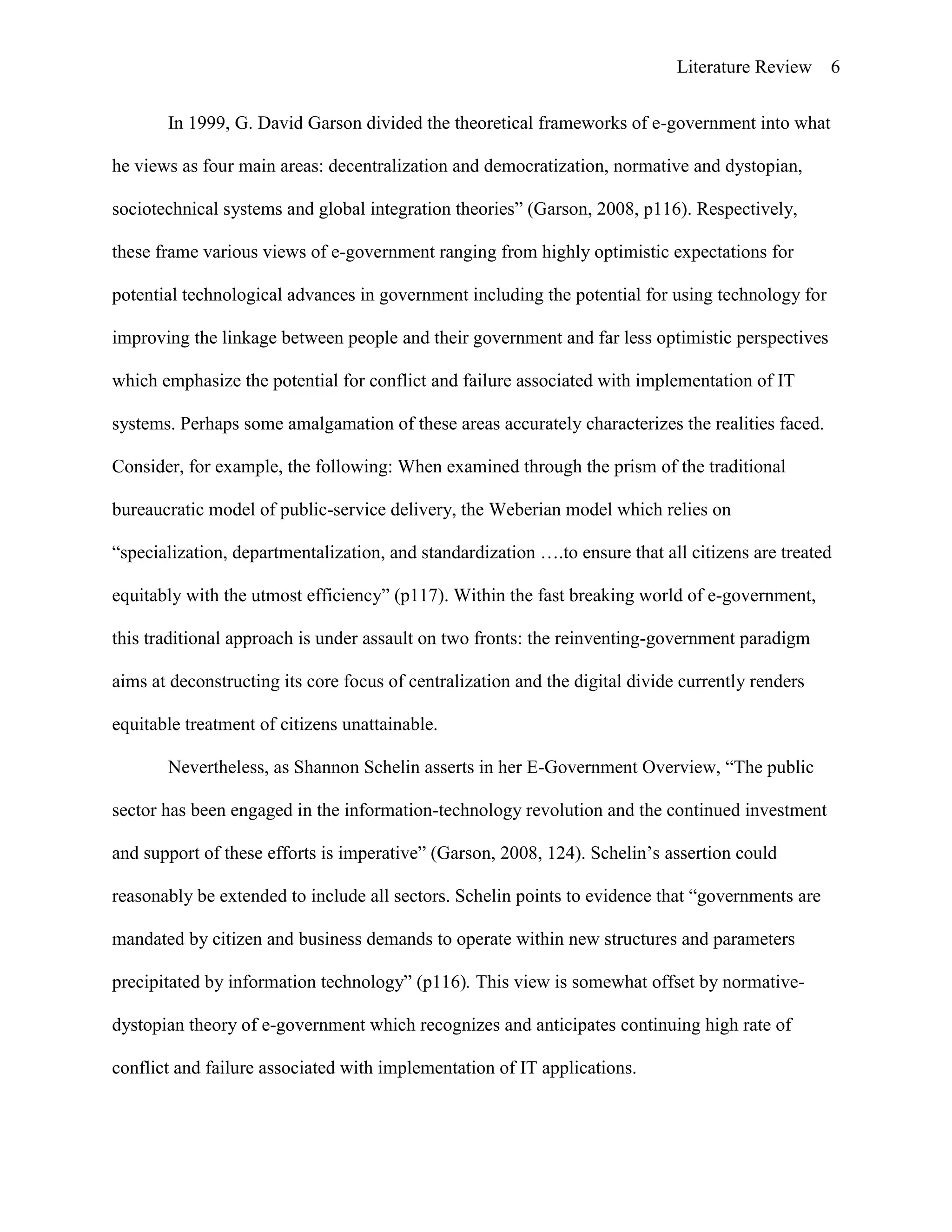 Literature Review 6
In 1999, G. David Garson divided the theoretical frameworks of e-government into what
he views as four main areas: decentralization and democratization, normative and dystopian,
sociotechnical systems and global integration theories” (Garson, 2008, p116). Respectively,
these frame various views of e-government ranging from highly optimistic expectations for
potential technological advances in government including the potential for using technology for
improving the linkage between people and their government and far less optimistic perspectives
which emphasize the potential for conflict and failure associated with implementation of IT
systems. Perhaps some amalgamation of these areas accurately characterizes the realities faced.
Consider, for example, the following: When examined through the prism of the traditional
bureaucratic model of public-service delivery, the Weberian model which relies on
“specialization, departmentalization, and standardization ….to ensure that all citizens are treated
equitably with the utmost efficiency” (p117). Within the fast breaking world of e-government,
this traditional approach is under assault on two fronts: the reinventing-government paradigm
aims at deconstructing its core focus of centralization and the digital divide currently renders
equitable treatment of citizens unattainable.
Nevertheless, as Shannon Schelin asserts in her E-Government Overview, “The public
sector has been engaged in the information-technology revolution and the continued investment
and support of these efforts is imperative” (Garson, 2008, 124). Schelin‟s assertion could
reasonably be extended to include all sectors. Schelin points to evidence that “governments are
mandated by citizen and business demands to operate within new structures and parameters
precipitated by information technology” (p116). This view is somewhat offset by normative-
dystopian theory of e-government which recognizes and anticipates continuing high rate of
conflict and failure associated with implementation of IT applications.
 