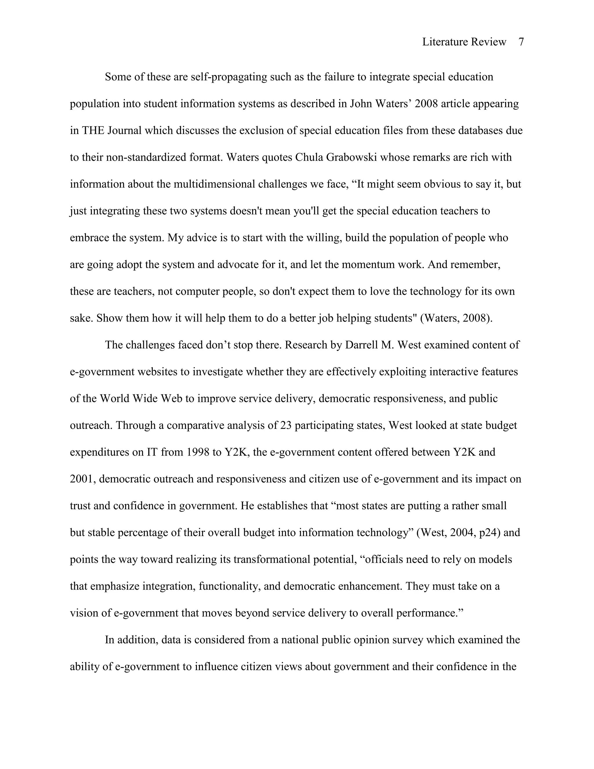 Literature Review 7
Some of these are self-propagating such as the failure to integrate special education
population into student information systems as described in John Waters‟ 2008 article appearing
in THE Journal which discusses the exclusion of special education files from these databases due
to their non-standardized format. Waters quotes Chula Grabowski whose remarks are rich with
information about the multidimensional challenges we face, “It might seem obvious to say it, but
just integrating these two systems doesn't mean you'll get the special education teachers to
embrace the system. My advice is to start with the willing, build the population of people who
are going adopt the system and advocate for it, and let the momentum work. And remember,
these are teachers, not computer people, so don't expect them to love the technology for its own
sake. Show them how it will help them to do a better job helping students" (Waters, 2008).
The challenges faced don‟t stop there. Research by Darrell M. West examined content of
e-government websites to investigate whether they are effectively exploiting interactive features
of the World Wide Web to improve service delivery, democratic responsiveness, and public
outreach. Through a comparative analysis of 23 participating states, West looked at state budget
expenditures on IT from 1998 to Y2K, the e-government content offered between Y2K and
2001, democratic outreach and responsiveness and citizen use of e-government and its impact on
trust and confidence in government. He establishes that “most states are putting a rather small
but stable percentage of their overall budget into information technology” (West, 2004, p24) and
points the way toward realizing its transformational potential, “officials need to rely on models
that emphasize integration, functionality, and democratic enhancement. They must take on a
vision of e-government that moves beyond service delivery to overall performance.”
In addition, data is considered from a national public opinion survey which examined the
ability of e-government to influence citizen views about government and their confidence in the
 