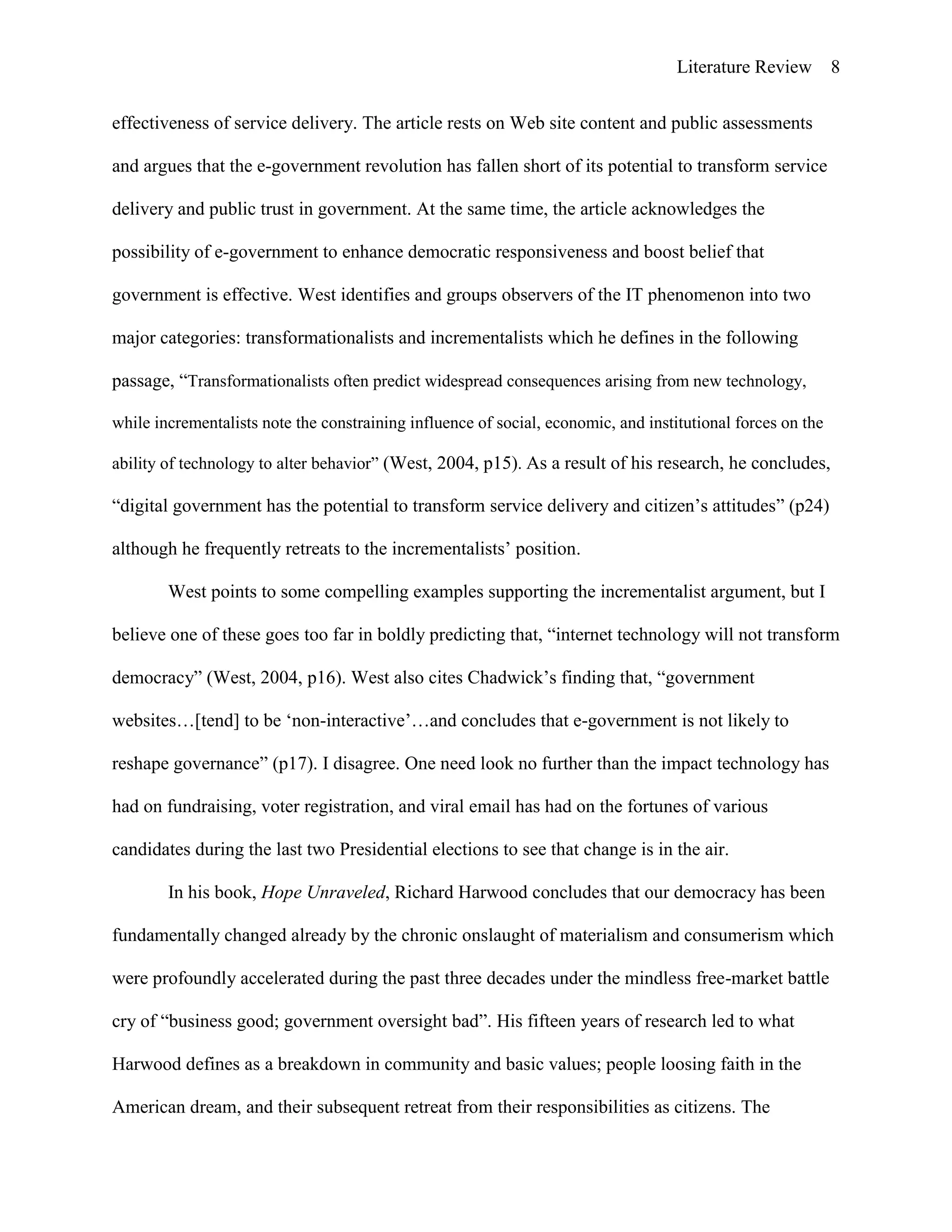 Literature Review 8
effectiveness of service delivery. The article rests on Web site content and public assessments
and argues that the e-government revolution has fallen short of its potential to transform service
delivery and public trust in government. At the same time, the article acknowledges the
possibility of e-government to enhance democratic responsiveness and boost belief that
government is effective. West identifies and groups observers of the IT phenomenon into two
major categories: transformationalists and incrementalists which he defines in the following
passage, “Transformationalists often predict widespread consequences arising from new technology,
while incrementalists note the constraining influence of social, economic, and institutional forces on the
ability of technology to alter behavior” (West, 2004, p15). As a result of his research, he concludes,
“digital government has the potential to transform service delivery and citizen‟s attitudes” (p24)
although he frequently retreats to the incrementalists‟ position.
West points to some compelling examples supporting the incrementalist argument, but I
believe one of these goes too far in boldly predicting that, “internet technology will not transform
democracy” (West, 2004, p16). West also cites Chadwick‟s finding that, “government
websites…[tend] to be „non-interactive‟…and concludes that e-government is not likely to
reshape governance” (p17). I disagree. One need look no further than the impact technology has
had on fundraising, voter registration, and viral email has had on the fortunes of various
candidates during the last two Presidential elections to see that change is in the air.
In his book, Hope Unraveled, Richard Harwood concludes that our democracy has been
fundamentally changed already by the chronic onslaught of materialism and consumerism which
were profoundly accelerated during the past three decades under the mindless free-market battle
cry of “business good; government oversight bad”. His fifteen years of research led to what
Harwood defines as a breakdown in community and basic values; people loosing faith in the
American dream, and their subsequent retreat from their responsibilities as citizens. The
 