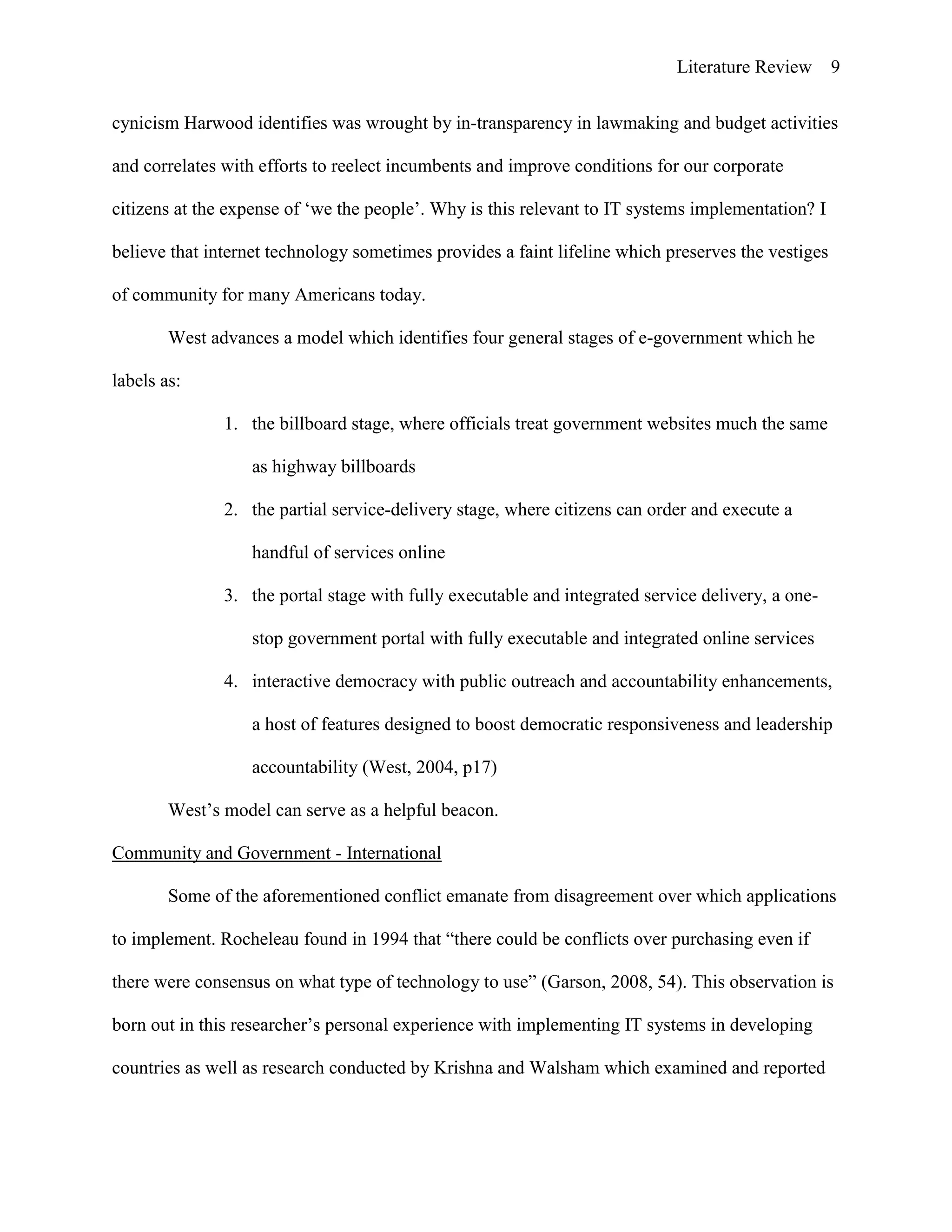 Literature Review 9
cynicism Harwood identifies was wrought by in-transparency in lawmaking and budget activities
and correlates with efforts to reelect incumbents and improve conditions for our corporate
citizens at the expense of „we the people‟. Why is this relevant to IT systems implementation? I
believe that internet technology sometimes provides a faint lifeline which preserves the vestiges
of community for many Americans today.
West advances a model which identifies four general stages of e-government which he
labels as:
1. the billboard stage, where officials treat government websites much the same
as highway billboards
2. the partial service-delivery stage, where citizens can order and execute a
handful of services online
3. the portal stage with fully executable and integrated service delivery, a one-
stop government portal with fully executable and integrated online services
4. interactive democracy with public outreach and accountability enhancements,
a host of features designed to boost democratic responsiveness and leadership
accountability (West, 2004, p17)
West‟s model can serve as a helpful beacon.
Community and Government - International
Some of the aforementioned conflict emanate from disagreement over which applications
to implement. Rocheleau found in 1994 that “there could be conflicts over purchasing even if
there were consensus on what type of technology to use” (Garson, 2008, 54). This observation is
born out in this researcher‟s personal experience with implementing IT systems in developing
countries as well as research conducted by Krishna and Walsham which examined and reported
 