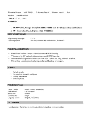 Managing Director ___ GM( O &M) ____Sr Manager(Mech)___ Manager (mech)____Asst.
Manager___Engineer(myself)
CURRENT CTC :- 3.2 LAKHS
REFERENCES:
1. Mr. MPP Vithal, Manager (O&M) Mob:-09441544022 E-mail ID: vithal_mantha@rediffmail.com
2. Mr . Abhay Satapathy , Sr. Engineer , Mob- 07752028632
COMPUTER EFFICIENCY
Programming languages : C, C++
Operating system : MS-DOS, windows XP, windows vista, Windows7
PERSONAL ACHIEVEMENTS
• Coordinated various campus cultural events at KIIT University.
• Volunteered in 99th
national science congress at KIIT University.
• Winner in various games such as 100m sack race, 150m Race, long jump etc. in Std.X.
• Net surfing, Listening music, playing cricket and Reading newspapers.
HOBBIES
 To help people
 To spend my time with my friends
 Surfing the internet
 Listening music
PERSONAL DETAILS
Father’s name : Rama Chandra Mohapatra
Date of birth : 26th
Jun 1988
Nationality : Indian
Marital status : single
Language known : English, Hindi, Oriya
DECLARATION
I here by declare that all above mentioned details are true best of my knowledge.
 