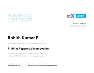 Professor of Ethics and Technology
Faculty of Technology, Policy and Management
TU Delft
Jeroen van den Hoven
HONOR CODE CERTIFICATE Verify the authenticity of this certificate at
CERTIFICATE
HONOR CODE
Rohith Kumar P
successfully completed and received a passing grade in
RI101x: Responsible Innovation
a course of study offered by DelftX, an online learning
initiative of Delft University of Technology through edX.
Issued February 17th, 2015 https://verify.edx.org/cert/78835f390a7a4cf1bc8d02b4de502e55
 