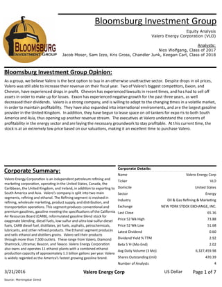 Bloomsburg Investment Group
Equity Analysis
Valero Energy Corporation (VLO)
Analysts:
Nico Wolfgang, Class of 2017
Jacob Moser, Sam Izzo, Kris Gross, Chandler Junk, Keegan Carl, Class of 2018
Corporate Details:
Name
Ticker
Domicile
Sector
Industry
Exchange
Last Close
Price 52 Wk High
Price 52 Wk Low
Latest Dividend
Dividend Yield % TTM
Beta 5 Yr (Mo­End)
Avg Daily Volume (3 Mo)
Shares Outstanding (mil)
Number of Analysts
Valero Energy Corp
VLO
United States
Energy
Oil & Gas Reﬁning & Marke�ng
NEW YORK STOCK EXCHANGE, INC.
65.16
73.88
51.68
0.60
2.92
2.02
6,327,459.98
470.39
4
Corporate Summary:
Valero Energy Corpora�on is an independent petroleum reﬁning and
marke�ng corpora�on, opera�ng in the United States, Canada, the
Caribbean, the United Kingdom, and Ireland, in addi�on to expor�ng to
South America and Asia. Valero’s company is split into two main
segments, reﬁning and ethanol. The Reﬁning segment is involved in
reﬁning, wholesale marke�ng, product supply, and distribu�on, and
transporta�on opera�ons. This segment produces conven�onal and
premium gasolines, gasoline mee�ng the speciﬁca�ons of the California
Air Resources Board (CARB), reformulated gasoline blend stock for
oxygenate blending, diesel fuels, low­sulfur and ultra­low­sulfur diesel
fuels, CARB diesel fuel, dis�llates, jet fuels, asphalts, petrochemicals,
lubricants, and other reﬁned products. The Ethanol segment produces
and sells ethanol and dis�llers grains. Valero sell their products
through more than 7,500 outlets. These range from Valero, Diamond
Shamrock, Ultramar, Beacon, and Texaco. Valero Energy Corpora�on
also owns and operates 11 ethanol plants with a combined ethanol
produc�on capacity of approximately 1.3 billion gallons per year. Valero
is widely regarded as the America’s fastest growing gasoline brand.
Bloomsburg Investment Group Opinion:
As a group, we believe Valero is the best op�on to buy in an otherwise una�rac�ve sector. Despite drops in oil prices,
Valero was s�ll able to increase their revenue on their ﬁscal year. Two of Valero’s biggest compe�tors, Exxon, and
Chevron, have experienced drops in proﬁt. Chevron has experienced lawsuits in recent �mes, and has had to sell oﬀ
assets in order to make up for losses. Exxon has experienced nega�ve growth for the past three years, as well
decreased their dividends. Valero is a strong company, and is willing to adapt to the changing �mes in a vola�le market,
in order to maintain proﬁtability. They have also expanded into interna�onal environments, and are the largest gasoline
provider in the United Kingdom. In addi�on, they have begun to lease space on oil tankers for exports to both South
America and Asia, thus opening up another revenue stream. The execu�ves at Valero understand the concerns of
proﬁtability in the energy sector and are laying the necessary groundwork to stay proﬁtable. At this current �me, the
stock is at an extremely low price based on our valua�ons, making it an excellent �me to purchase Valero.
Page 1 of 7US Dollar3/21/2016 Valero Energy Corp
Source: Morningstar Direct
 