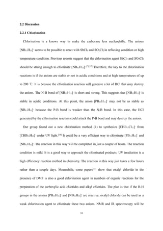 10
2.2 Discussion
2.2.1 Chlorination
Chlorination is a known way to make the carborane less nucleophilic. The anions
[NB11H11]-
seems to be possible to react with SbCl5 and SO2Cl2 in refluxing condition or high
temperature condition. Previous reports suggest that the chlorination agent SbCl5 and SO2Cl2
should be strong enough to chlorinate [NB11H11]-
.[7][17]
Therefore, the key to the chlorination
reactions is if the anions are stable or not in acidic conditions and at high temperatures of up
to 200 ℃. It is because the chlorination reaction will generate a lot of HCl that may destroy
the anions. The N-B bond of [NB11H11]-
is short and strong. This suggests that [NB11H11]-
is
stable in acidic conditions. At this point, the anion [PB11H11]-
may not be as stable as
[NB11H11]-
because the P-B bond is weaker than the N-B bond. In this case, the HCl
generated by the chlorination reaction could attack the P-B bond and may destroy the anions.
Our group found out a new chlorination method (4) to synthesize [CHB11Cl11]-
from
[CHB11H11]-
under UV light.[18]
It could be a very efficient way to chlorinate [PB11H11]-
and
[NB11H11]-
. The reaction in this way will be completed in just a couple of hours. The reaction
condition is mild. It is a good way to approach the chlorinated products. UV irradiation is a
high efficiency reaction method in chemistry. The reaction in this way just takes a few hours
rather than a couple days. Meanwhile, some papers[11]
show that oxalyl chloride in the
presence of DMF is also a good chlorination agent in numbers of organic reactions for the
preparation of the carboxylic acid chlorides and alkyl chlorides. The plan is that if the B-H
groups in the anions [PB11H11]-
and [NB11H11]-
are reactive, oxalyl chloride can be used as a
weak chlorination agent to chlorinate these two anions. NMR and IR spectroscopy will be
 